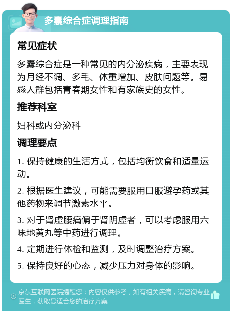 多囊综合症调理指南 常见症状 多囊综合症是一种常见的内分泌疾病，主要表现为月经不调、多毛、体重增加、皮肤问题等。易感人群包括青春期女性和有家族史的女性。 推荐科室 妇科或内分泌科 调理要点 1. 保持健康的生活方式，包括均衡饮食和适量运动。 2. 根据医生建议，可能需要服用口服避孕药或其他药物来调节激素水平。 3. 对于肾虚腰痛偏于肾阴虚者，可以考虑服用六味地黄丸等中药进行调理。 4. 定期进行体检和监测，及时调整治疗方案。 5. 保持良好的心态，减少压力对身体的影响。