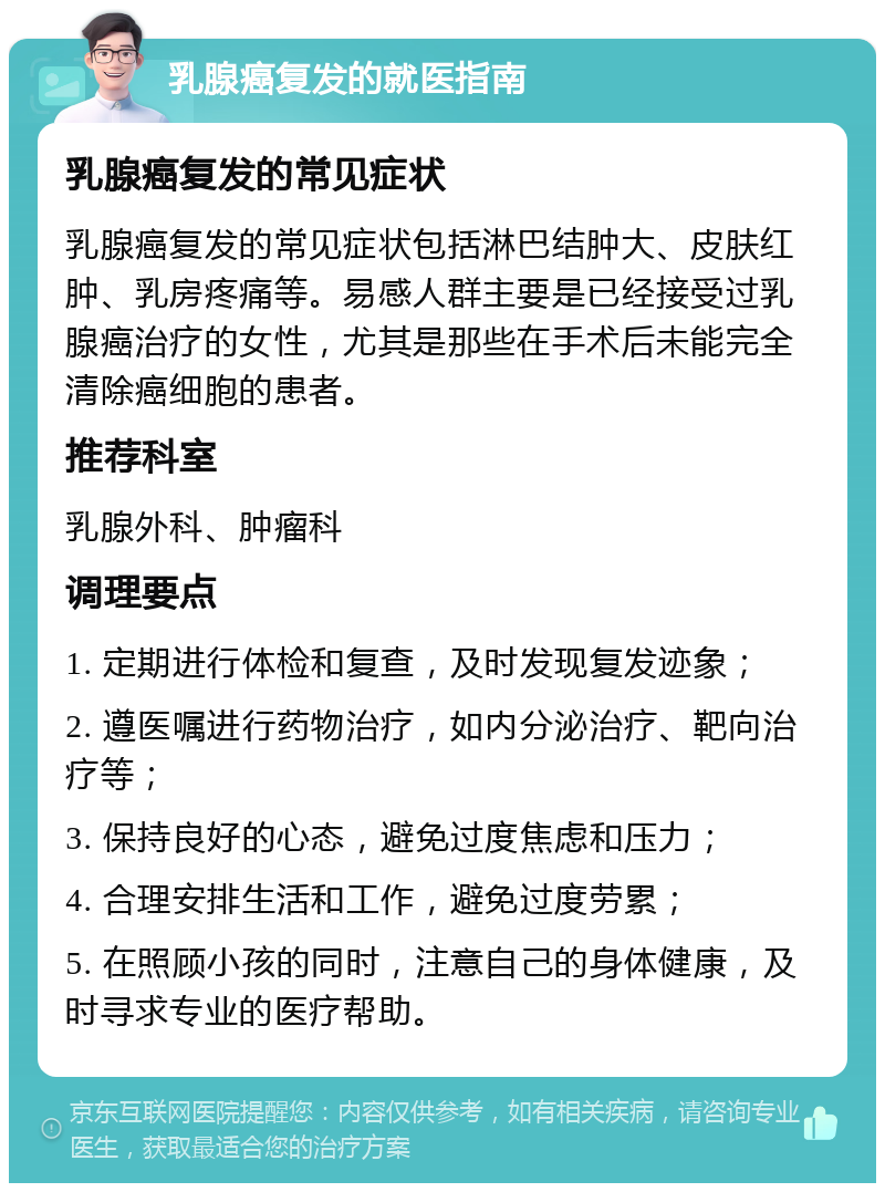 乳腺癌复发的就医指南 乳腺癌复发的常见症状 乳腺癌复发的常见症状包括淋巴结肿大、皮肤红肿、乳房疼痛等。易感人群主要是已经接受过乳腺癌治疗的女性，尤其是那些在手术后未能完全清除癌细胞的患者。 推荐科室 乳腺外科、肿瘤科 调理要点 1. 定期进行体检和复查，及时发现复发迹象； 2. 遵医嘱进行药物治疗，如内分泌治疗、靶向治疗等； 3. 保持良好的心态，避免过度焦虑和压力； 4. 合理安排生活和工作，避免过度劳累； 5. 在照顾小孩的同时，注意自己的身体健康，及时寻求专业的医疗帮助。