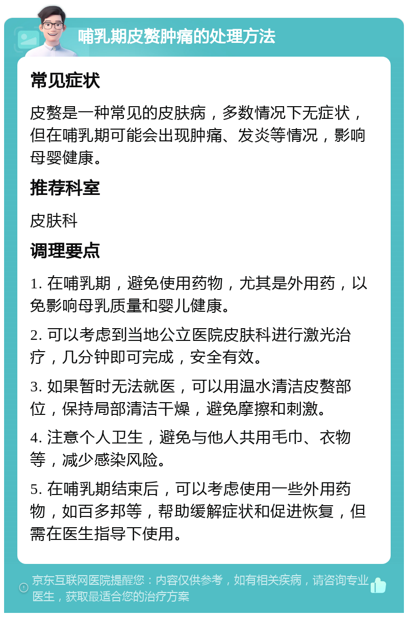 哺乳期皮赘肿痛的处理方法 常见症状 皮赘是一种常见的皮肤病，多数情况下无症状，但在哺乳期可能会出现肿痛、发炎等情况，影响母婴健康。 推荐科室 皮肤科 调理要点 1. 在哺乳期，避免使用药物，尤其是外用药，以免影响母乳质量和婴儿健康。 2. 可以考虑到当地公立医院皮肤科进行激光治疗，几分钟即可完成，安全有效。 3. 如果暂时无法就医，可以用温水清洁皮赘部位，保持局部清洁干燥，避免摩擦和刺激。 4. 注意个人卫生，避免与他人共用毛巾、衣物等，减少感染风险。 5. 在哺乳期结束后，可以考虑使用一些外用药物，如百多邦等，帮助缓解症状和促进恢复，但需在医生指导下使用。