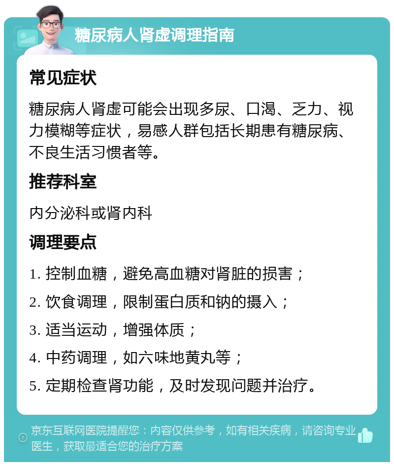 糖尿病人肾虚调理指南 常见症状 糖尿病人肾虚可能会出现多尿、口渴、乏力、视力模糊等症状，易感人群包括长期患有糖尿病、不良生活习惯者等。 推荐科室 内分泌科或肾内科 调理要点 1. 控制血糖，避免高血糖对肾脏的损害； 2. 饮食调理，限制蛋白质和钠的摄入； 3. 适当运动，增强体质； 4. 中药调理，如六味地黄丸等； 5. 定期检查肾功能，及时发现问题并治疗。