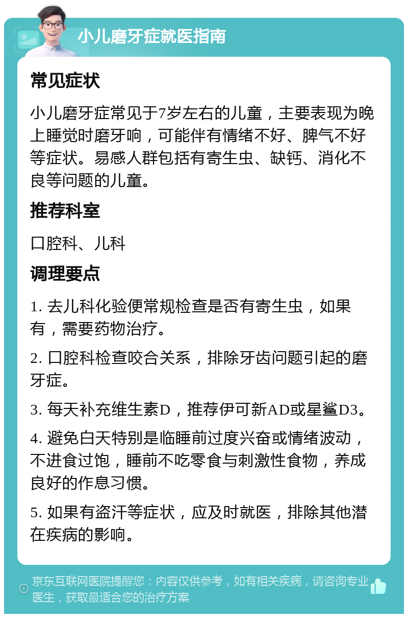 小儿磨牙症就医指南 常见症状 小儿磨牙症常见于7岁左右的儿童，主要表现为晚上睡觉时磨牙响，可能伴有情绪不好、脾气不好等症状。易感人群包括有寄生虫、缺钙、消化不良等问题的儿童。 推荐科室 口腔科、儿科 调理要点 1. 去儿科化验便常规检查是否有寄生虫，如果有，需要药物治疗。 2. 口腔科检查咬合关系，排除牙齿问题引起的磨牙症。 3. 每天补充维生素D，推荐伊可新AD或星鲨D3。 4. 避免白天特别是临睡前过度兴奋或情绪波动，不进食过饱，睡前不吃零食与刺激性食物，养成良好的作息习惯。 5. 如果有盗汗等症状，应及时就医，排除其他潜在疾病的影响。