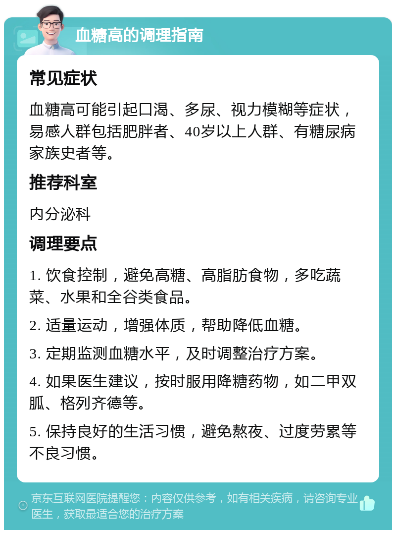 血糖高的调理指南 常见症状 血糖高可能引起口渴、多尿、视力模糊等症状，易感人群包括肥胖者、40岁以上人群、有糖尿病家族史者等。 推荐科室 内分泌科 调理要点 1. 饮食控制，避免高糖、高脂肪食物，多吃蔬菜、水果和全谷类食品。 2. 适量运动，增强体质，帮助降低血糖。 3. 定期监测血糖水平，及时调整治疗方案。 4. 如果医生建议，按时服用降糖药物，如二甲双胍、格列齐德等。 5. 保持良好的生活习惯，避免熬夜、过度劳累等不良习惯。