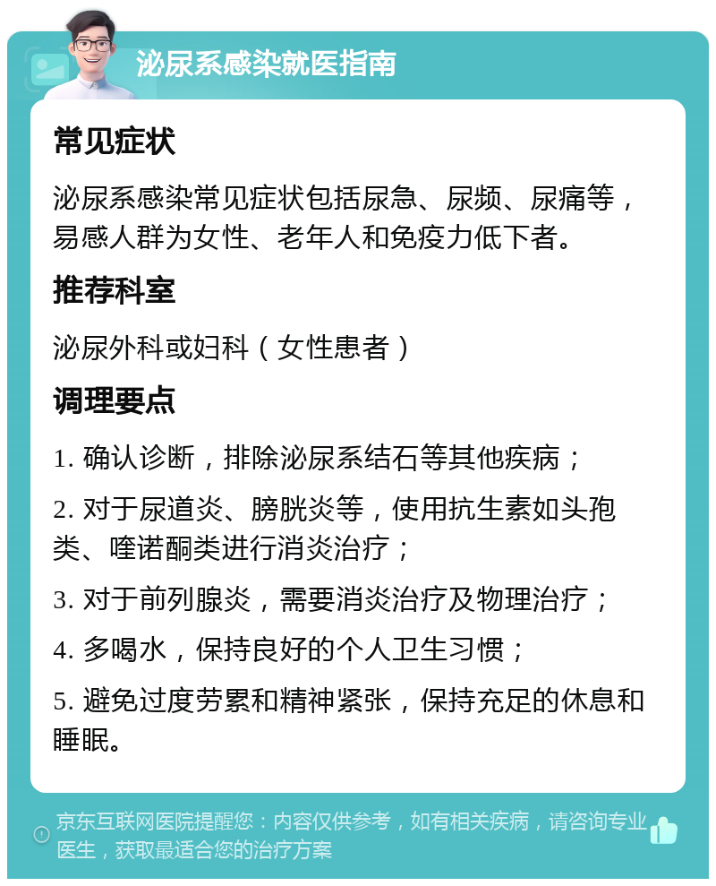 泌尿系感染就医指南 常见症状 泌尿系感染常见症状包括尿急、尿频、尿痛等，易感人群为女性、老年人和免疫力低下者。 推荐科室 泌尿外科或妇科（女性患者） 调理要点 1. 确认诊断，排除泌尿系结石等其他疾病； 2. 对于尿道炎、膀胱炎等，使用抗生素如头孢类、喹诺酮类进行消炎治疗； 3. 对于前列腺炎，需要消炎治疗及物理治疗； 4. 多喝水，保持良好的个人卫生习惯； 5. 避免过度劳累和精神紧张，保持充足的休息和睡眠。