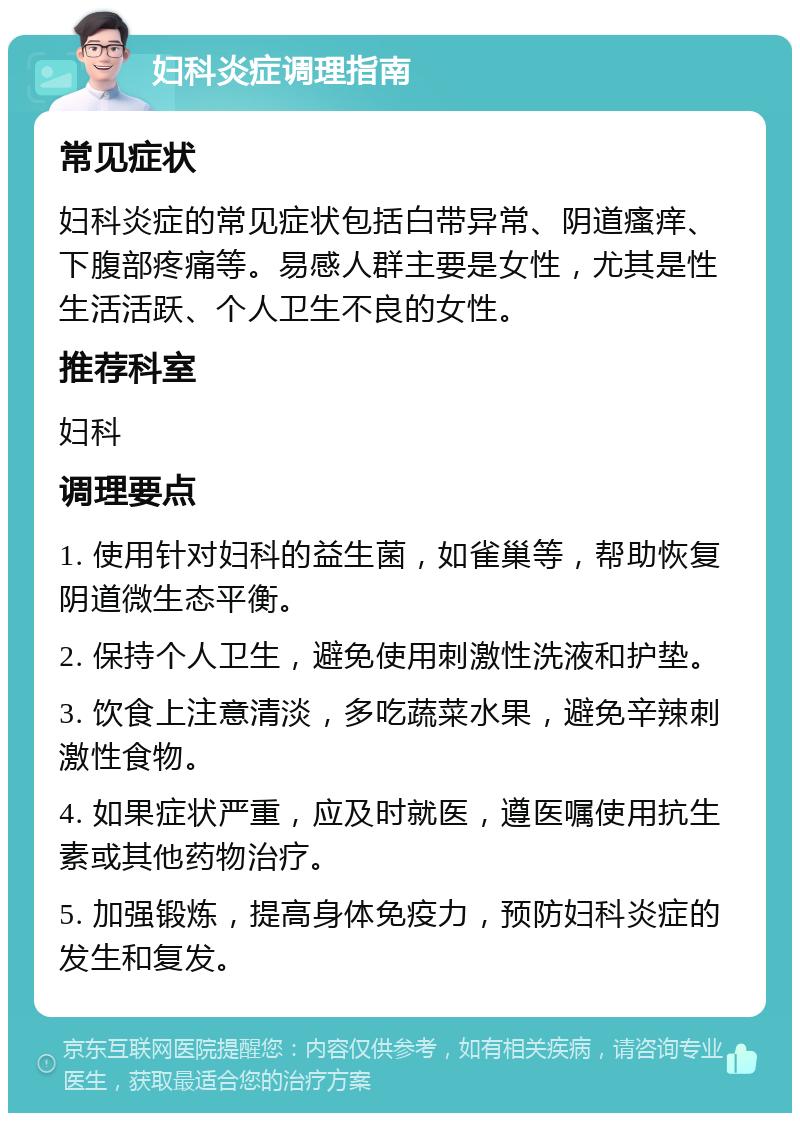 妇科炎症调理指南 常见症状 妇科炎症的常见症状包括白带异常、阴道瘙痒、下腹部疼痛等。易感人群主要是女性，尤其是性生活活跃、个人卫生不良的女性。 推荐科室 妇科 调理要点 1. 使用针对妇科的益生菌，如雀巢等，帮助恢复阴道微生态平衡。 2. 保持个人卫生，避免使用刺激性洗液和护垫。 3. 饮食上注意清淡，多吃蔬菜水果，避免辛辣刺激性食物。 4. 如果症状严重，应及时就医，遵医嘱使用抗生素或其他药物治疗。 5. 加强锻炼，提高身体免疫力，预防妇科炎症的发生和复发。