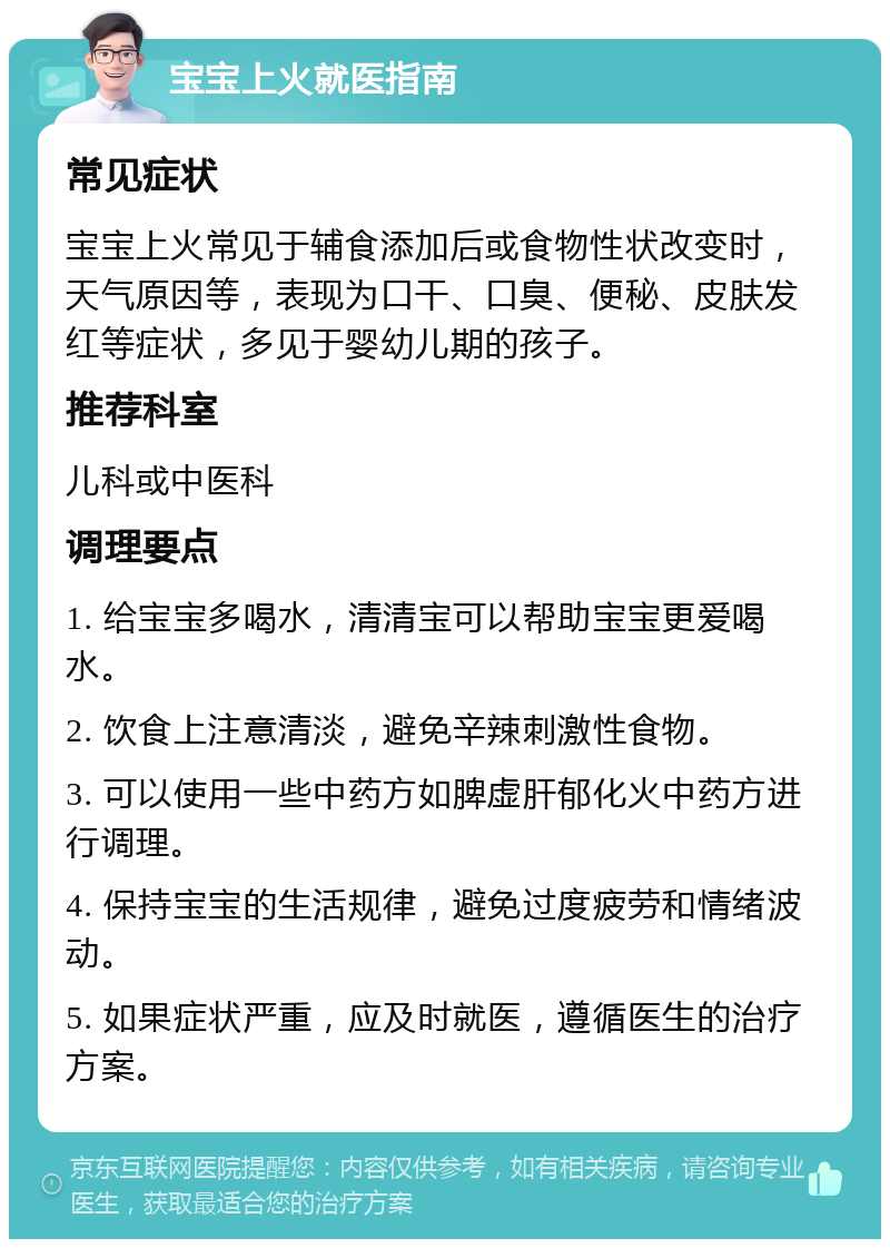 宝宝上火就医指南 常见症状 宝宝上火常见于辅食添加后或食物性状改变时，天气原因等，表现为口干、口臭、便秘、皮肤发红等症状，多见于婴幼儿期的孩子。 推荐科室 儿科或中医科 调理要点 1. 给宝宝多喝水，清清宝可以帮助宝宝更爱喝水。 2. 饮食上注意清淡，避免辛辣刺激性食物。 3. 可以使用一些中药方如脾虚肝郁化火中药方进行调理。 4. 保持宝宝的生活规律，避免过度疲劳和情绪波动。 5. 如果症状严重，应及时就医，遵循医生的治疗方案。