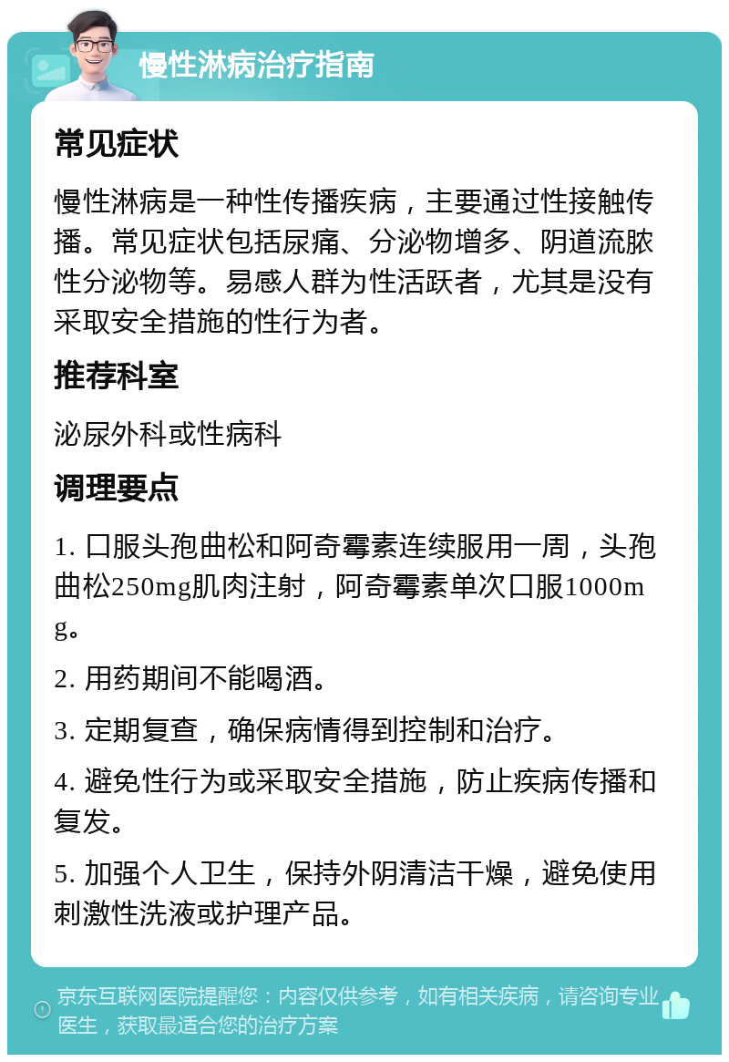 慢性淋病治疗指南 常见症状 慢性淋病是一种性传播疾病，主要通过性接触传播。常见症状包括尿痛、分泌物增多、阴道流脓性分泌物等。易感人群为性活跃者，尤其是没有采取安全措施的性行为者。 推荐科室 泌尿外科或性病科 调理要点 1. 口服头孢曲松和阿奇霉素连续服用一周，头孢曲松250mg肌肉注射，阿奇霉素单次口服1000mg。 2. 用药期间不能喝酒。 3. 定期复查，确保病情得到控制和治疗。 4. 避免性行为或采取安全措施，防止疾病传播和复发。 5. 加强个人卫生，保持外阴清洁干燥，避免使用刺激性洗液或护理产品。