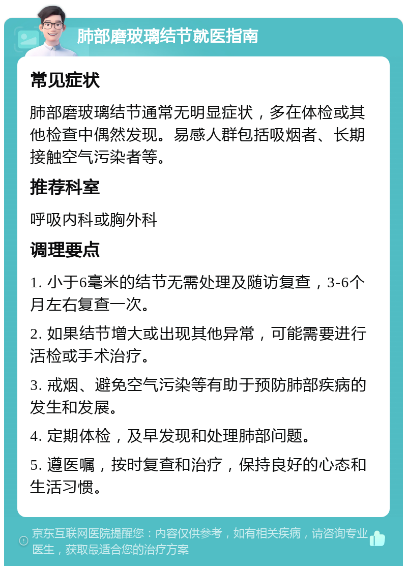 肺部磨玻璃结节就医指南 常见症状 肺部磨玻璃结节通常无明显症状，多在体检或其他检查中偶然发现。易感人群包括吸烟者、长期接触空气污染者等。 推荐科室 呼吸内科或胸外科 调理要点 1. 小于6毫米的结节无需处理及随访复查，3-6个月左右复查一次。 2. 如果结节增大或出现其他异常，可能需要进行活检或手术治疗。 3. 戒烟、避免空气污染等有助于预防肺部疾病的发生和发展。 4. 定期体检，及早发现和处理肺部问题。 5. 遵医嘱，按时复查和治疗，保持良好的心态和生活习惯。