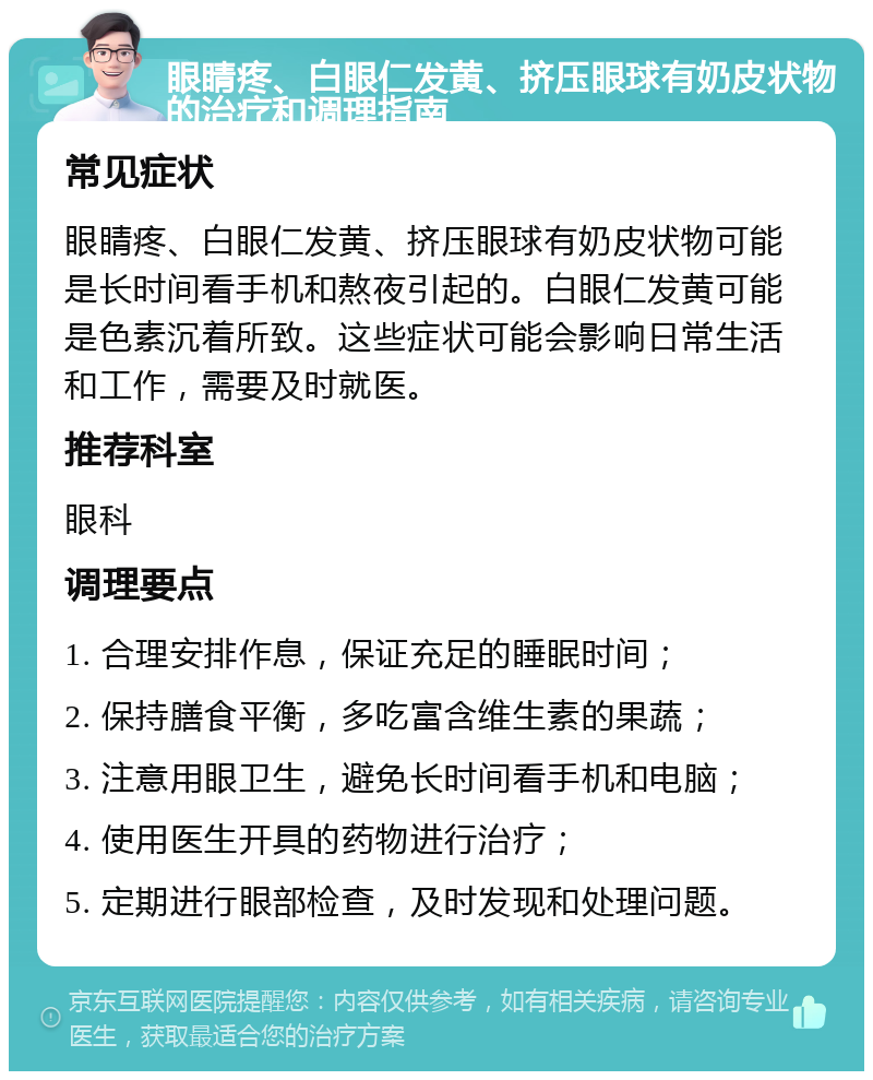 眼睛疼、白眼仁发黄、挤压眼球有奶皮状物的治疗和调理指南 常见症状 眼睛疼、白眼仁发黄、挤压眼球有奶皮状物可能是长时间看手机和熬夜引起的。白眼仁发黄可能是色素沉着所致。这些症状可能会影响日常生活和工作，需要及时就医。 推荐科室 眼科 调理要点 1. 合理安排作息，保证充足的睡眠时间； 2. 保持膳食平衡，多吃富含维生素的果蔬； 3. 注意用眼卫生，避免长时间看手机和电脑； 4. 使用医生开具的药物进行治疗； 5. 定期进行眼部检查，及时发现和处理问题。