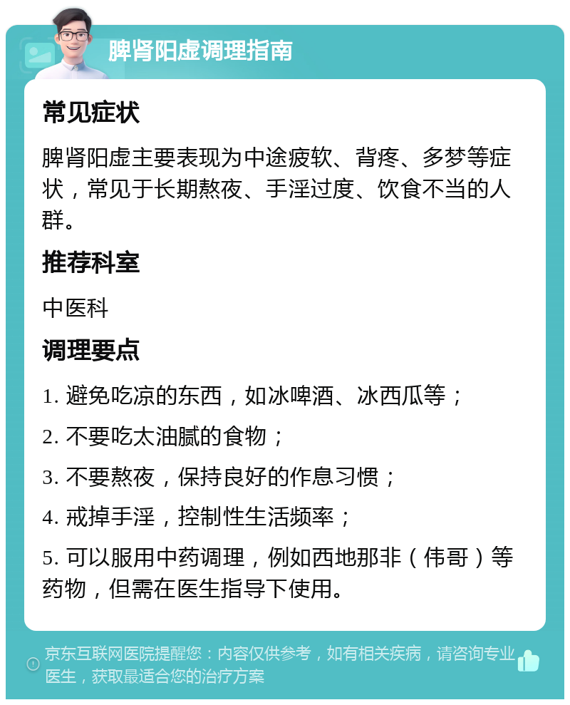 脾肾阳虚调理指南 常见症状 脾肾阳虚主要表现为中途疲软、背疼、多梦等症状，常见于长期熬夜、手淫过度、饮食不当的人群。 推荐科室 中医科 调理要点 1. 避免吃凉的东西，如冰啤酒、冰西瓜等； 2. 不要吃太油腻的食物； 3. 不要熬夜，保持良好的作息习惯； 4. 戒掉手淫，控制性生活频率； 5. 可以服用中药调理，例如西地那非（伟哥）等药物，但需在医生指导下使用。