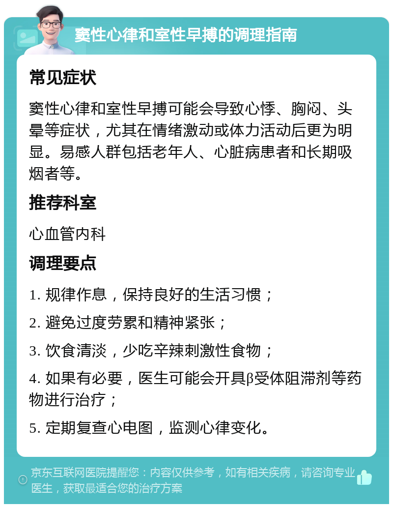 窦性心律和室性早搏的调理指南 常见症状 窦性心律和室性早搏可能会导致心悸、胸闷、头晕等症状，尤其在情绪激动或体力活动后更为明显。易感人群包括老年人、心脏病患者和长期吸烟者等。 推荐科室 心血管内科 调理要点 1. 规律作息，保持良好的生活习惯； 2. 避免过度劳累和精神紧张； 3. 饮食清淡，少吃辛辣刺激性食物； 4. 如果有必要，医生可能会开具β受体阻滞剂等药物进行治疗； 5. 定期复查心电图，监测心律变化。