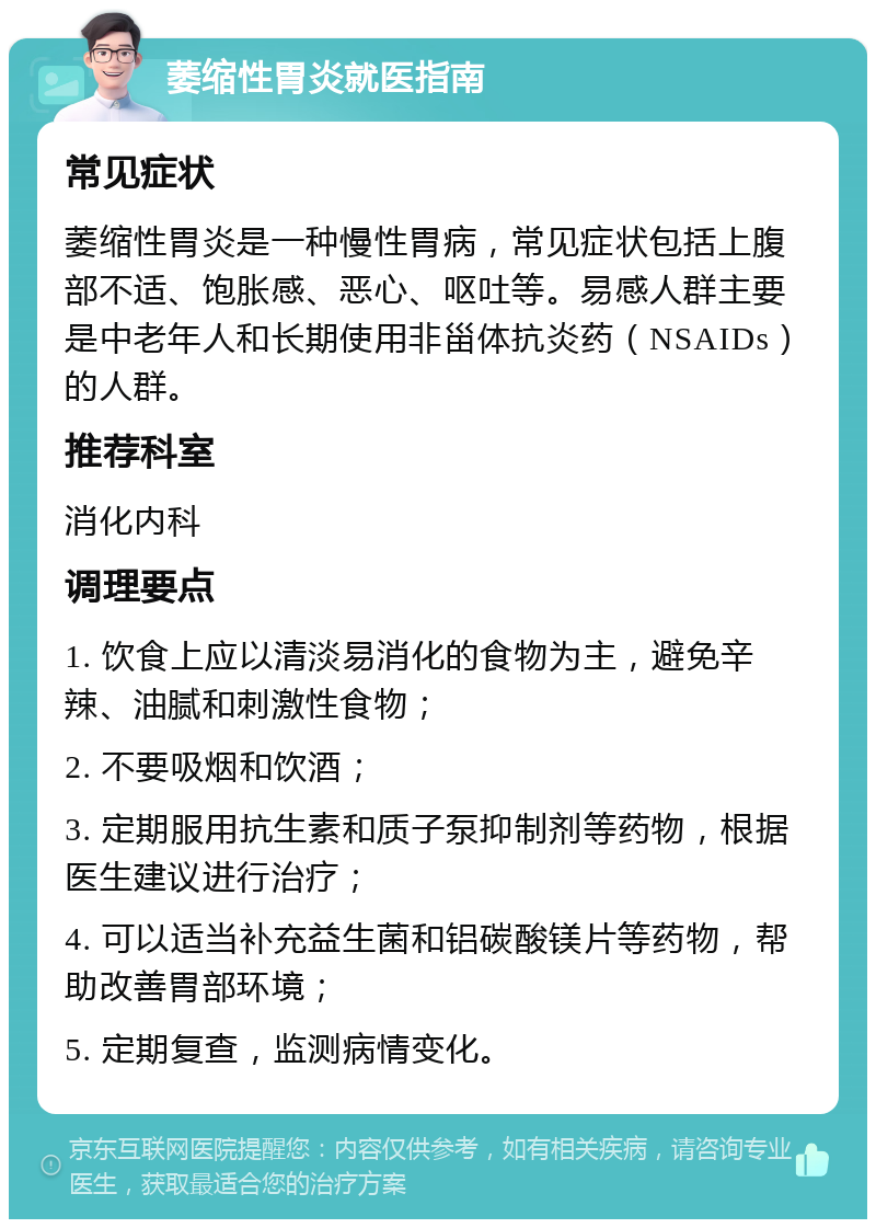 萎缩性胃炎就医指南 常见症状 萎缩性胃炎是一种慢性胃病，常见症状包括上腹部不适、饱胀感、恶心、呕吐等。易感人群主要是中老年人和长期使用非甾体抗炎药（NSAIDs）的人群。 推荐科室 消化内科 调理要点 1. 饮食上应以清淡易消化的食物为主，避免辛辣、油腻和刺激性食物； 2. 不要吸烟和饮酒； 3. 定期服用抗生素和质子泵抑制剂等药物，根据医生建议进行治疗； 4. 可以适当补充益生菌和铝碳酸镁片等药物，帮助改善胃部环境； 5. 定期复查，监测病情变化。