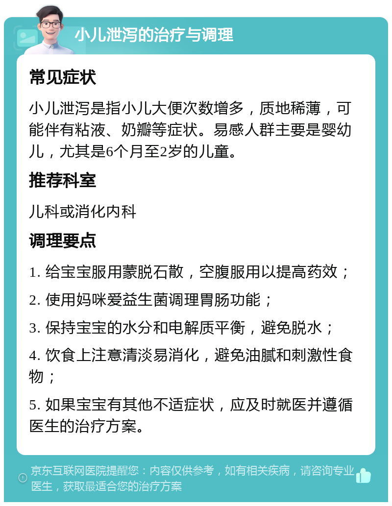 小儿泄泻的治疗与调理 常见症状 小儿泄泻是指小儿大便次数增多，质地稀薄，可能伴有粘液、奶瓣等症状。易感人群主要是婴幼儿，尤其是6个月至2岁的儿童。 推荐科室 儿科或消化内科 调理要点 1. 给宝宝服用蒙脱石散，空腹服用以提高药效； 2. 使用妈咪爱益生菌调理胃肠功能； 3. 保持宝宝的水分和电解质平衡，避免脱水； 4. 饮食上注意清淡易消化，避免油腻和刺激性食物； 5. 如果宝宝有其他不适症状，应及时就医并遵循医生的治疗方案。