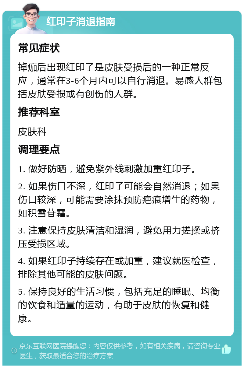 红印子消退指南 常见症状 掉痂后出现红印子是皮肤受损后的一种正常反应，通常在3-6个月内可以自行消退。易感人群包括皮肤受损或有创伤的人群。 推荐科室 皮肤科 调理要点 1. 做好防晒，避免紫外线刺激加重红印子。 2. 如果伤口不深，红印子可能会自然消退；如果伤口较深，可能需要涂抹预防疤痕增生的药物，如积雪苷霜。 3. 注意保持皮肤清洁和湿润，避免用力搓揉或挤压受损区域。 4. 如果红印子持续存在或加重，建议就医检查，排除其他可能的皮肤问题。 5. 保持良好的生活习惯，包括充足的睡眠、均衡的饮食和适量的运动，有助于皮肤的恢复和健康。