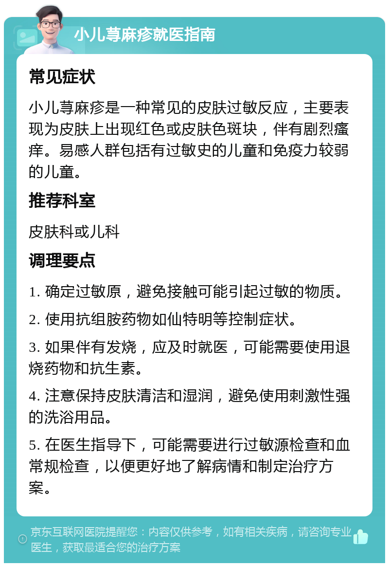 小儿荨麻疹就医指南 常见症状 小儿荨麻疹是一种常见的皮肤过敏反应，主要表现为皮肤上出现红色或皮肤色斑块，伴有剧烈瘙痒。易感人群包括有过敏史的儿童和免疫力较弱的儿童。 推荐科室 皮肤科或儿科 调理要点 1. 确定过敏原，避免接触可能引起过敏的物质。 2. 使用抗组胺药物如仙特明等控制症状。 3. 如果伴有发烧，应及时就医，可能需要使用退烧药物和抗生素。 4. 注意保持皮肤清洁和湿润，避免使用刺激性强的洗浴用品。 5. 在医生指导下，可能需要进行过敏源检查和血常规检查，以便更好地了解病情和制定治疗方案。