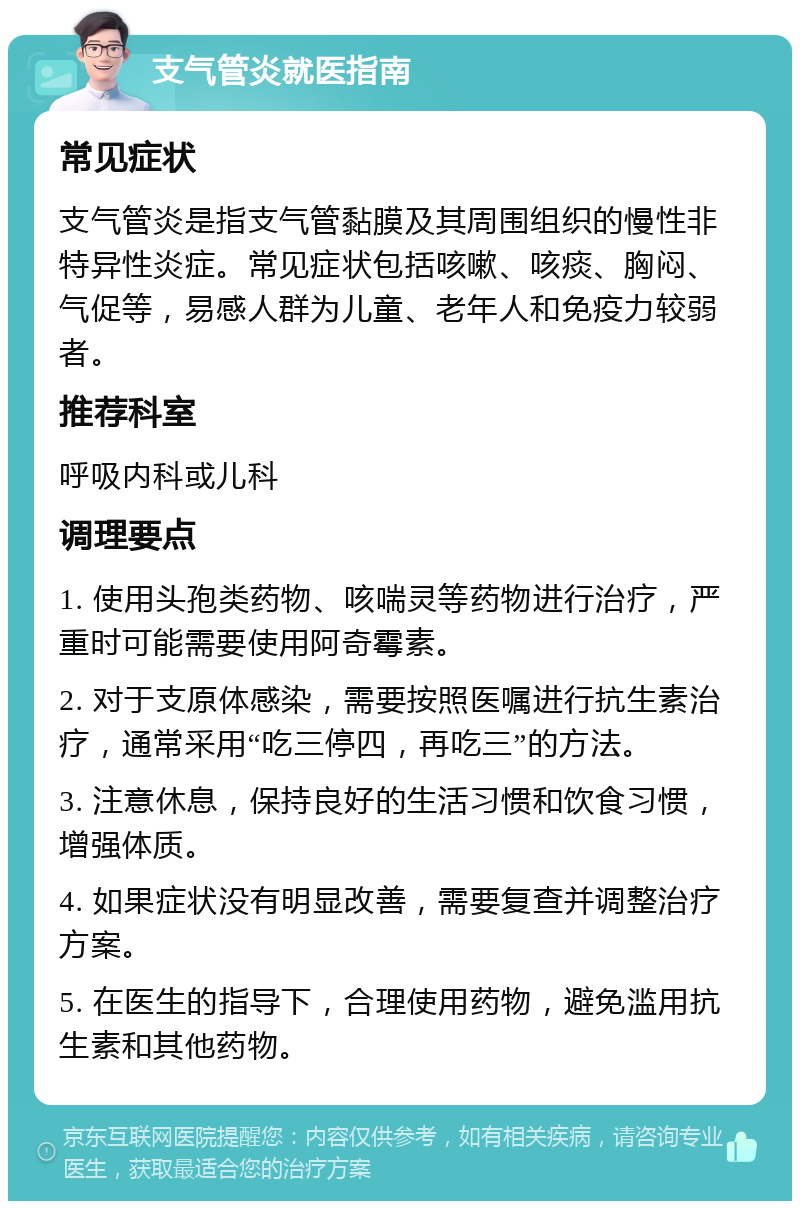 支气管炎就医指南 常见症状 支气管炎是指支气管黏膜及其周围组织的慢性非特异性炎症。常见症状包括咳嗽、咳痰、胸闷、气促等，易感人群为儿童、老年人和免疫力较弱者。 推荐科室 呼吸内科或儿科 调理要点 1. 使用头孢类药物、咳喘灵等药物进行治疗，严重时可能需要使用阿奇霉素。 2. 对于支原体感染，需要按照医嘱进行抗生素治疗，通常采用“吃三停四，再吃三”的方法。 3. 注意休息，保持良好的生活习惯和饮食习惯，增强体质。 4. 如果症状没有明显改善，需要复查并调整治疗方案。 5. 在医生的指导下，合理使用药物，避免滥用抗生素和其他药物。