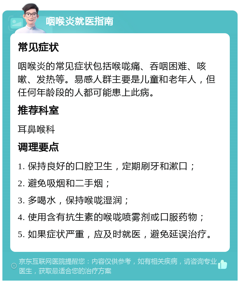 咽喉炎就医指南 常见症状 咽喉炎的常见症状包括喉咙痛、吞咽困难、咳嗽、发热等。易感人群主要是儿童和老年人，但任何年龄段的人都可能患上此病。 推荐科室 耳鼻喉科 调理要点 1. 保持良好的口腔卫生，定期刷牙和漱口； 2. 避免吸烟和二手烟； 3. 多喝水，保持喉咙湿润； 4. 使用含有抗生素的喉咙喷雾剂或口服药物； 5. 如果症状严重，应及时就医，避免延误治疗。