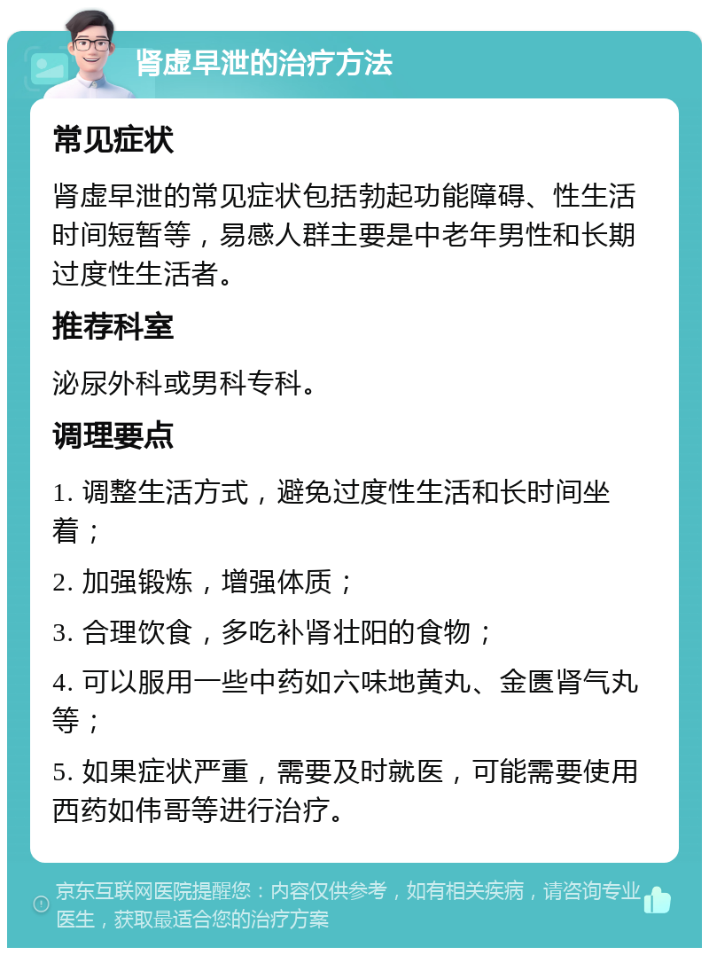 肾虚早泄的治疗方法 常见症状 肾虚早泄的常见症状包括勃起功能障碍、性生活时间短暂等，易感人群主要是中老年男性和长期过度性生活者。 推荐科室 泌尿外科或男科专科。 调理要点 1. 调整生活方式，避免过度性生活和长时间坐着； 2. 加强锻炼，增强体质； 3. 合理饮食，多吃补肾壮阳的食物； 4. 可以服用一些中药如六味地黄丸、金匮肾气丸等； 5. 如果症状严重，需要及时就医，可能需要使用西药如伟哥等进行治疗。