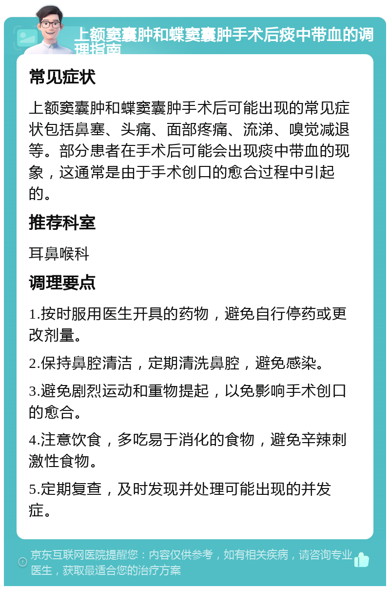 上额窦囊肿和蝶窦囊肿手术后痰中带血的调理指南 常见症状 上额窦囊肿和蝶窦囊肿手术后可能出现的常见症状包括鼻塞、头痛、面部疼痛、流涕、嗅觉减退等。部分患者在手术后可能会出现痰中带血的现象，这通常是由于手术创口的愈合过程中引起的。 推荐科室 耳鼻喉科 调理要点 1.按时服用医生开具的药物，避免自行停药或更改剂量。 2.保持鼻腔清洁，定期清洗鼻腔，避免感染。 3.避免剧烈运动和重物提起，以免影响手术创口的愈合。 4.注意饮食，多吃易于消化的食物，避免辛辣刺激性食物。 5.定期复查，及时发现并处理可能出现的并发症。