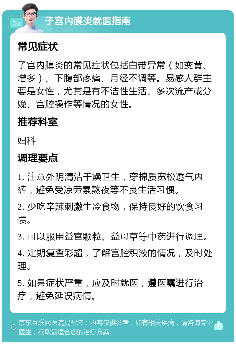 子宫内膜炎就医指南 常见症状 子宫内膜炎的常见症状包括白带异常（如变黄、增多）、下腹部疼痛、月经不调等。易感人群主要是女性，尤其是有不洁性生活、多次流产或分娩、宫腔操作等情况的女性。 推荐科室 妇科 调理要点 1. 注意外阴清洁干燥卫生，穿棉质宽松透气内裤，避免受凉劳累熬夜等不良生活习惯。 2. 少吃辛辣刺激生冷食物，保持良好的饮食习惯。 3. 可以服用益宫颗粒、益母草等中药进行调理。 4. 定期复查彩超，了解宫腔积液的情况，及时处理。 5. 如果症状严重，应及时就医，遵医嘱进行治疗，避免延误病情。