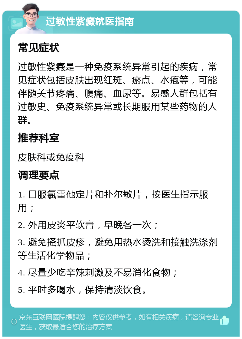 过敏性紫癜就医指南 常见症状 过敏性紫癜是一种免疫系统异常引起的疾病，常见症状包括皮肤出现红斑、瘀点、水疱等，可能伴随关节疼痛、腹痛、血尿等。易感人群包括有过敏史、免疫系统异常或长期服用某些药物的人群。 推荐科室 皮肤科或免疫科 调理要点 1. 口服氯雷他定片和扑尔敏片，按医生指示服用； 2. 外用皮炎平软膏，早晚各一次； 3. 避免搔抓皮疹，避免用热水烫洗和接触洗涤剂等生活化学物品； 4. 尽量少吃辛辣刺激及不易消化食物； 5. 平时多喝水，保持清淡饮食。