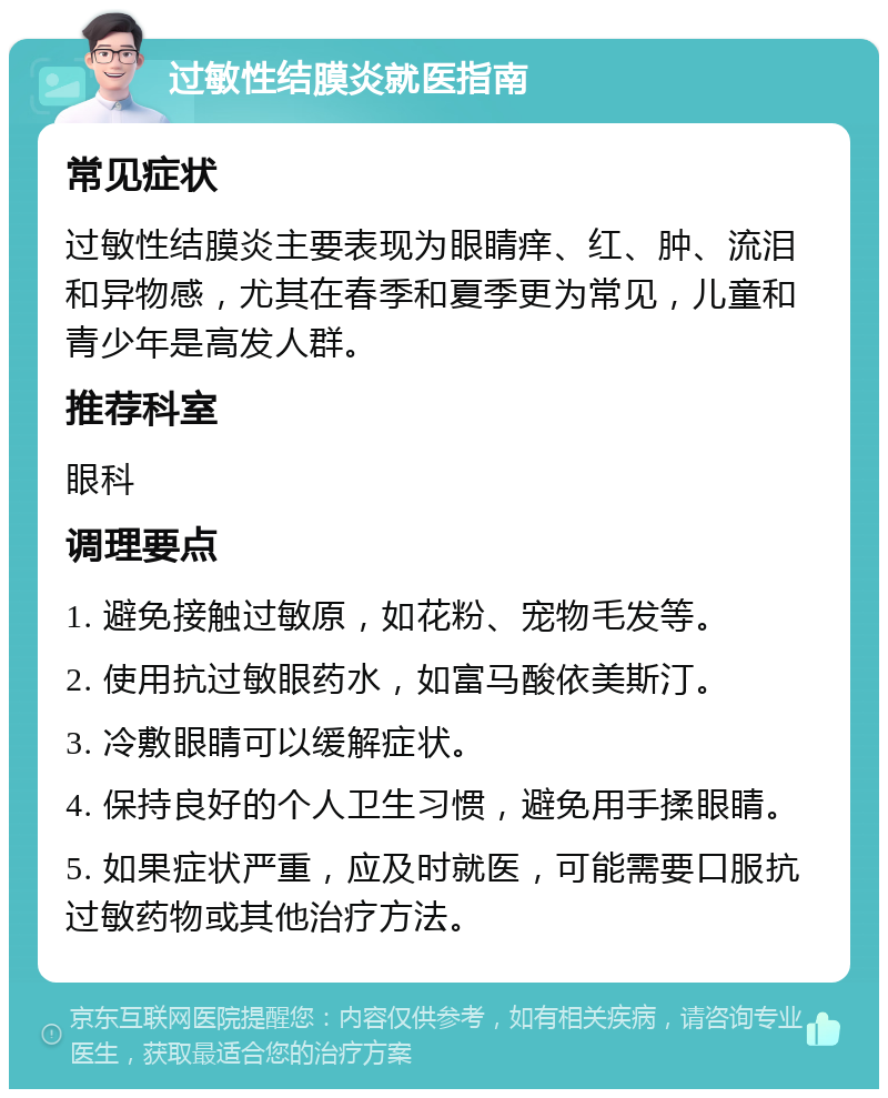 过敏性结膜炎就医指南 常见症状 过敏性结膜炎主要表现为眼睛痒、红、肿、流泪和异物感，尤其在春季和夏季更为常见，儿童和青少年是高发人群。 推荐科室 眼科 调理要点 1. 避免接触过敏原，如花粉、宠物毛发等。 2. 使用抗过敏眼药水，如富马酸依美斯汀。 3. 冷敷眼睛可以缓解症状。 4. 保持良好的个人卫生习惯，避免用手揉眼睛。 5. 如果症状严重，应及时就医，可能需要口服抗过敏药物或其他治疗方法。