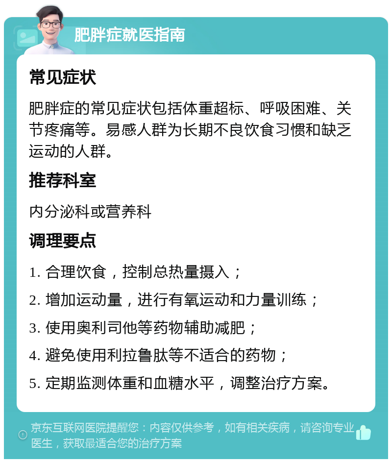 肥胖症就医指南 常见症状 肥胖症的常见症状包括体重超标、呼吸困难、关节疼痛等。易感人群为长期不良饮食习惯和缺乏运动的人群。 推荐科室 内分泌科或营养科 调理要点 1. 合理饮食，控制总热量摄入； 2. 增加运动量，进行有氧运动和力量训练； 3. 使用奥利司他等药物辅助减肥； 4. 避免使用利拉鲁肽等不适合的药物； 5. 定期监测体重和血糖水平，调整治疗方案。