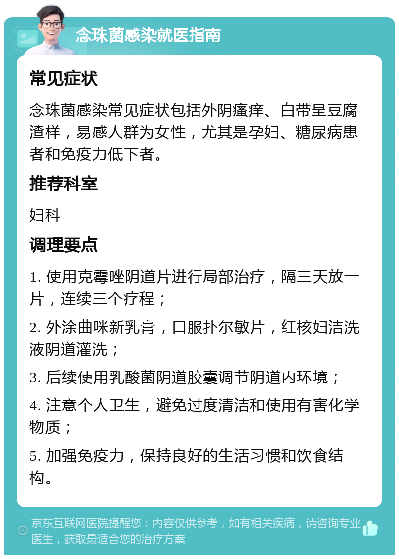 念珠菌感染就医指南 常见症状 念珠菌感染常见症状包括外阴瘙痒、白带呈豆腐渣样，易感人群为女性，尤其是孕妇、糖尿病患者和免疫力低下者。 推荐科室 妇科 调理要点 1. 使用克霉唑阴道片进行局部治疗，隔三天放一片，连续三个疗程； 2. 外涂曲咪新乳膏，口服扑尔敏片，红核妇洁洗液阴道灌洗； 3. 后续使用乳酸菌阴道胶囊调节阴道内环境； 4. 注意个人卫生，避免过度清洁和使用有害化学物质； 5. 加强免疫力，保持良好的生活习惯和饮食结构。