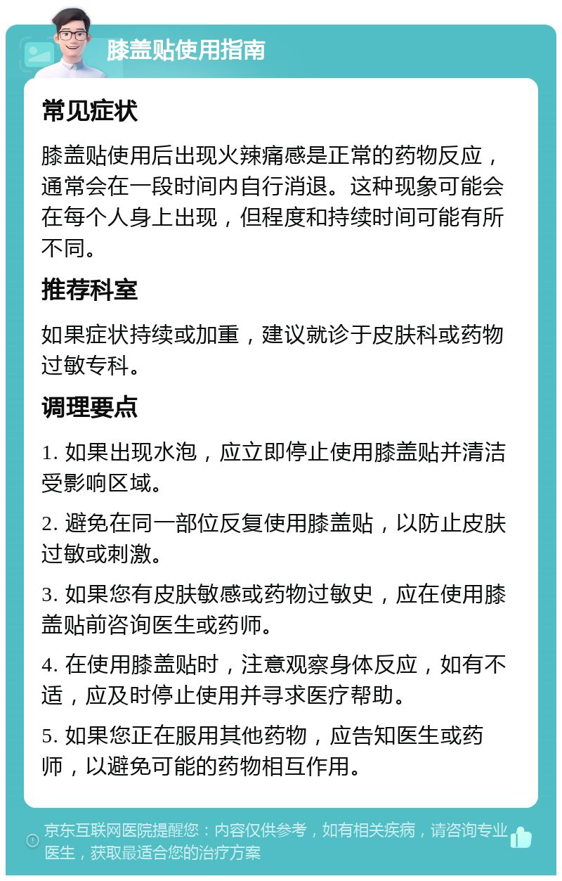 膝盖贴使用指南 常见症状 膝盖贴使用后出现火辣痛感是正常的药物反应，通常会在一段时间内自行消退。这种现象可能会在每个人身上出现，但程度和持续时间可能有所不同。 推荐科室 如果症状持续或加重，建议就诊于皮肤科或药物过敏专科。 调理要点 1. 如果出现水泡，应立即停止使用膝盖贴并清洁受影响区域。 2. 避免在同一部位反复使用膝盖贴，以防止皮肤过敏或刺激。 3. 如果您有皮肤敏感或药物过敏史，应在使用膝盖贴前咨询医生或药师。 4. 在使用膝盖贴时，注意观察身体反应，如有不适，应及时停止使用并寻求医疗帮助。 5. 如果您正在服用其他药物，应告知医生或药师，以避免可能的药物相互作用。