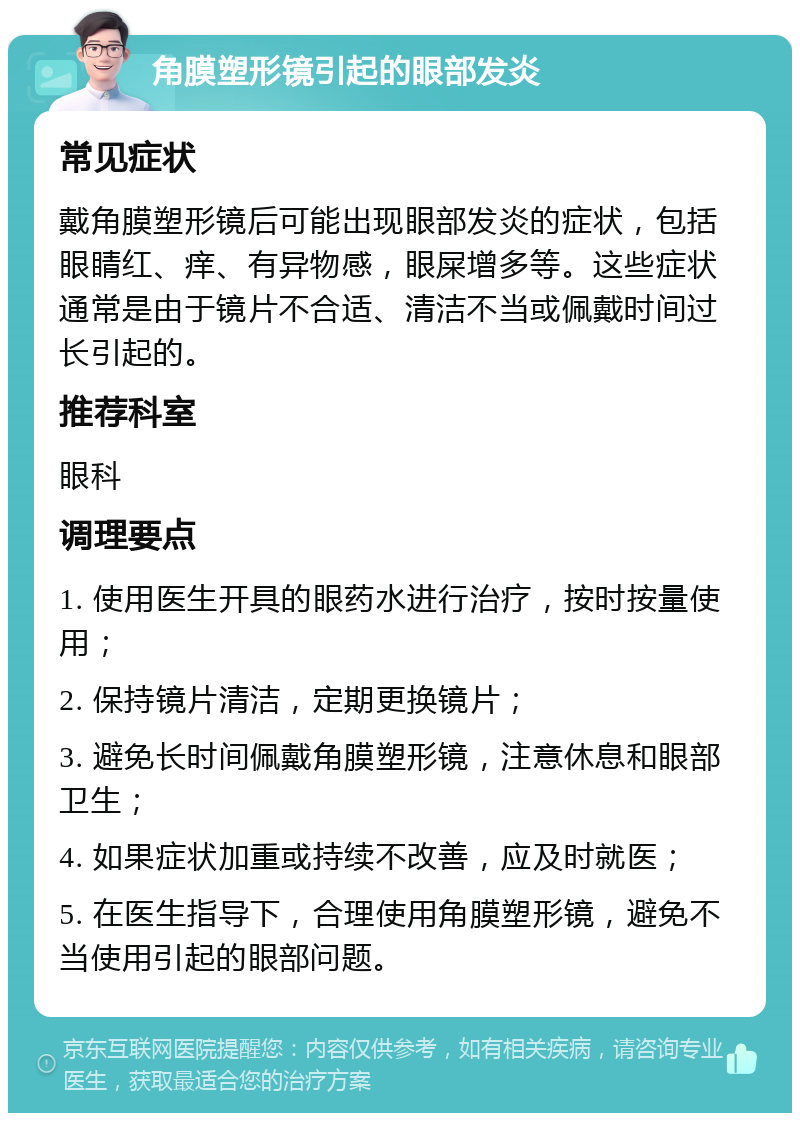 角膜塑形镜引起的眼部发炎 常见症状 戴角膜塑形镜后可能出现眼部发炎的症状，包括眼睛红、痒、有异物感，眼屎增多等。这些症状通常是由于镜片不合适、清洁不当或佩戴时间过长引起的。 推荐科室 眼科 调理要点 1. 使用医生开具的眼药水进行治疗，按时按量使用； 2. 保持镜片清洁，定期更换镜片； 3. 避免长时间佩戴角膜塑形镜，注意休息和眼部卫生； 4. 如果症状加重或持续不改善，应及时就医； 5. 在医生指导下，合理使用角膜塑形镜，避免不当使用引起的眼部问题。