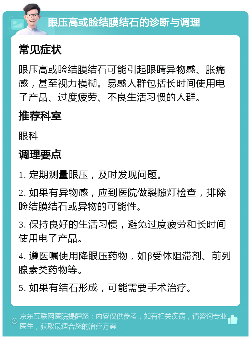 眼压高或睑结膜结石的诊断与调理 常见症状 眼压高或睑结膜结石可能引起眼睛异物感、胀痛感，甚至视力模糊。易感人群包括长时间使用电子产品、过度疲劳、不良生活习惯的人群。 推荐科室 眼科 调理要点 1. 定期测量眼压，及时发现问题。 2. 如果有异物感，应到医院做裂隙灯检查，排除睑结膜结石或异物的可能性。 3. 保持良好的生活习惯，避免过度疲劳和长时间使用电子产品。 4. 遵医嘱使用降眼压药物，如β受体阻滞剂、前列腺素类药物等。 5. 如果有结石形成，可能需要手术治疗。