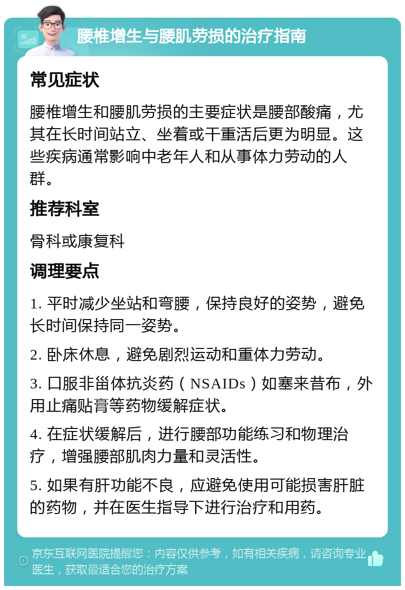 腰椎增生与腰肌劳损的治疗指南 常见症状 腰椎增生和腰肌劳损的主要症状是腰部酸痛，尤其在长时间站立、坐着或干重活后更为明显。这些疾病通常影响中老年人和从事体力劳动的人群。 推荐科室 骨科或康复科 调理要点 1. 平时减少坐站和弯腰，保持良好的姿势，避免长时间保持同一姿势。 2. 卧床休息，避免剧烈运动和重体力劳动。 3. 口服非甾体抗炎药（NSAIDs）如塞来昔布，外用止痛贴膏等药物缓解症状。 4. 在症状缓解后，进行腰部功能练习和物理治疗，增强腰部肌肉力量和灵活性。 5. 如果有肝功能不良，应避免使用可能损害肝脏的药物，并在医生指导下进行治疗和用药。