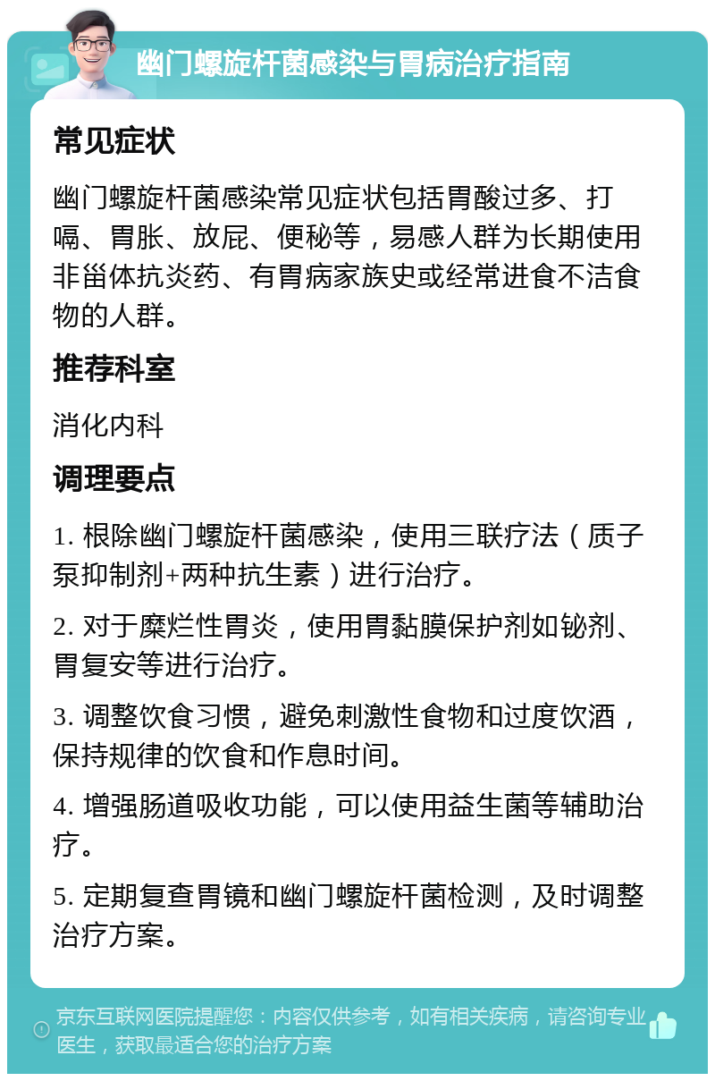 幽门螺旋杆菌感染与胃病治疗指南 常见症状 幽门螺旋杆菌感染常见症状包括胃酸过多、打嗝、胃胀、放屁、便秘等，易感人群为长期使用非甾体抗炎药、有胃病家族史或经常进食不洁食物的人群。 推荐科室 消化内科 调理要点 1. 根除幽门螺旋杆菌感染，使用三联疗法（质子泵抑制剂+两种抗生素）进行治疗。 2. 对于糜烂性胃炎，使用胃黏膜保护剂如铋剂、胃复安等进行治疗。 3. 调整饮食习惯，避免刺激性食物和过度饮酒，保持规律的饮食和作息时间。 4. 增强肠道吸收功能，可以使用益生菌等辅助治疗。 5. 定期复查胃镜和幽门螺旋杆菌检测，及时调整治疗方案。