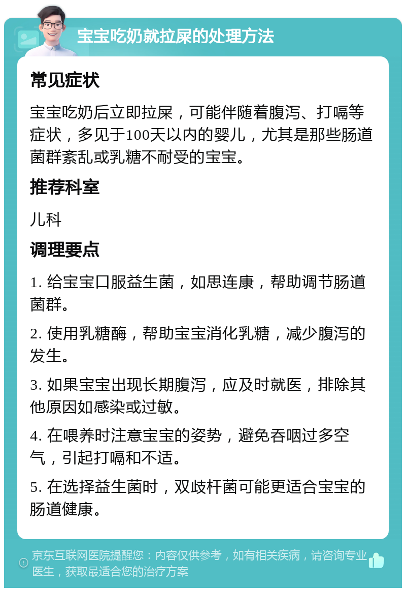 宝宝吃奶就拉屎的处理方法 常见症状 宝宝吃奶后立即拉屎，可能伴随着腹泻、打嗝等症状，多见于100天以内的婴儿，尤其是那些肠道菌群紊乱或乳糖不耐受的宝宝。 推荐科室 儿科 调理要点 1. 给宝宝口服益生菌，如思连康，帮助调节肠道菌群。 2. 使用乳糖酶，帮助宝宝消化乳糖，减少腹泻的发生。 3. 如果宝宝出现长期腹泻，应及时就医，排除其他原因如感染或过敏。 4. 在喂养时注意宝宝的姿势，避免吞咽过多空气，引起打嗝和不适。 5. 在选择益生菌时，双歧杆菌可能更适合宝宝的肠道健康。