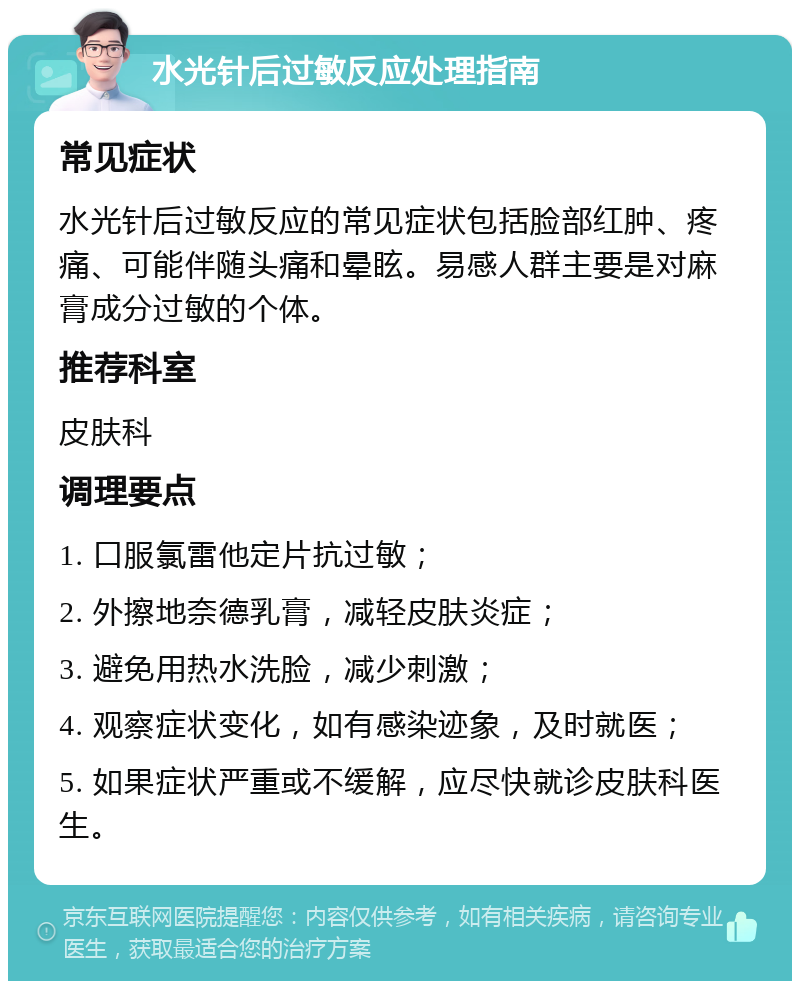 水光针后过敏反应处理指南 常见症状 水光针后过敏反应的常见症状包括脸部红肿、疼痛、可能伴随头痛和晕眩。易感人群主要是对麻膏成分过敏的个体。 推荐科室 皮肤科 调理要点 1. 口服氯雷他定片抗过敏； 2. 外擦地奈德乳膏，减轻皮肤炎症； 3. 避免用热水洗脸，减少刺激； 4. 观察症状变化，如有感染迹象，及时就医； 5. 如果症状严重或不缓解，应尽快就诊皮肤科医生。