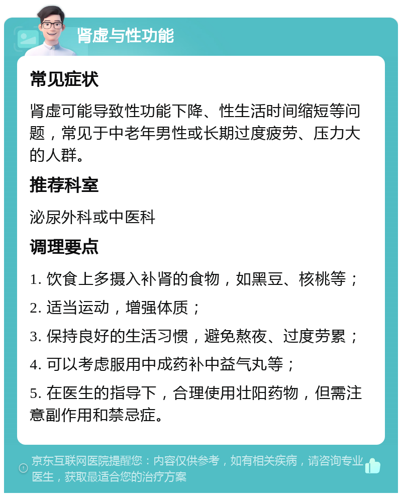 肾虚与性功能 常见症状 肾虚可能导致性功能下降、性生活时间缩短等问题，常见于中老年男性或长期过度疲劳、压力大的人群。 推荐科室 泌尿外科或中医科 调理要点 1. 饮食上多摄入补肾的食物，如黑豆、核桃等； 2. 适当运动，增强体质； 3. 保持良好的生活习惯，避免熬夜、过度劳累； 4. 可以考虑服用中成药补中益气丸等； 5. 在医生的指导下，合理使用壮阳药物，但需注意副作用和禁忌症。