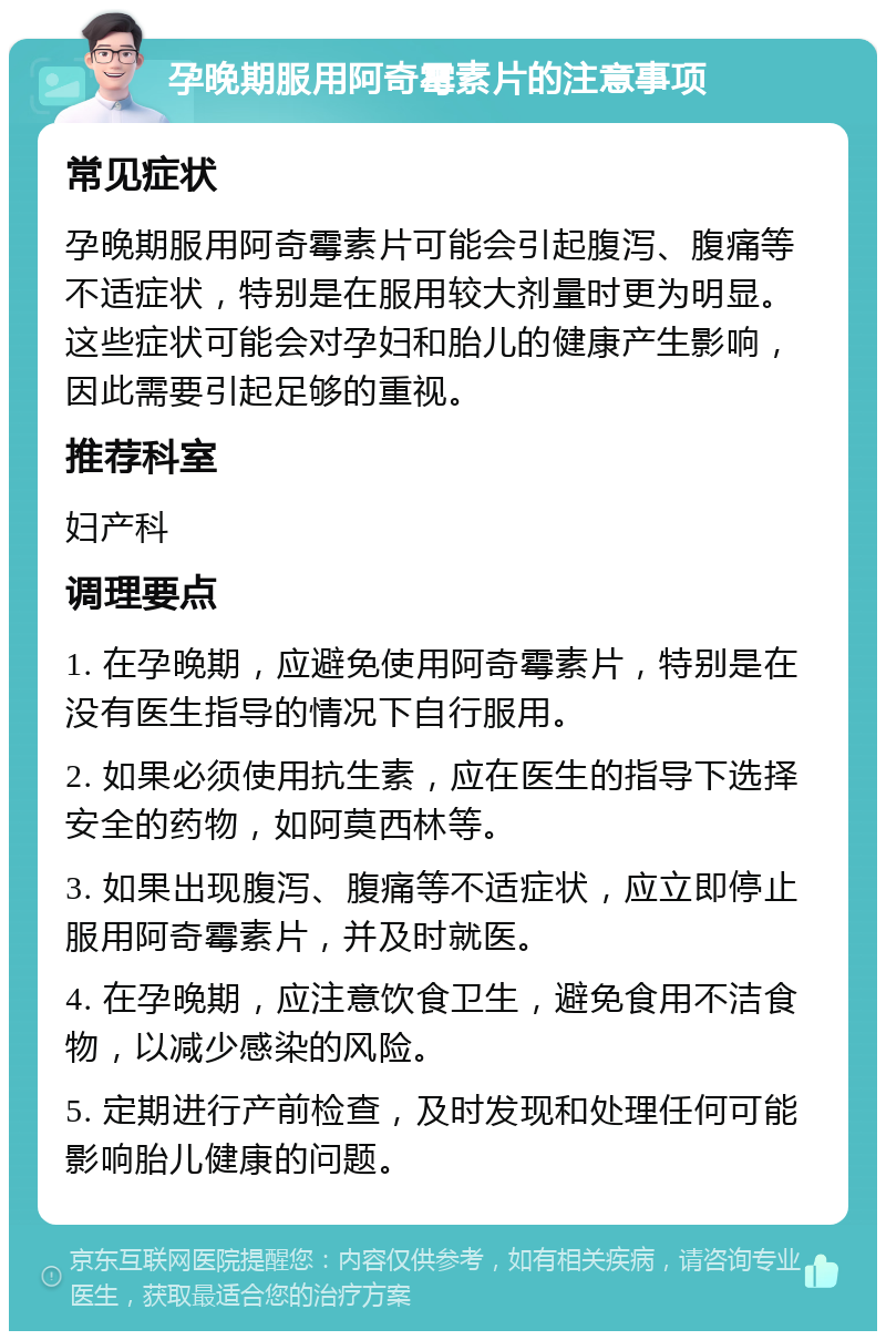 孕晚期服用阿奇霉素片的注意事项 常见症状 孕晚期服用阿奇霉素片可能会引起腹泻、腹痛等不适症状，特别是在服用较大剂量时更为明显。这些症状可能会对孕妇和胎儿的健康产生影响，因此需要引起足够的重视。 推荐科室 妇产科 调理要点 1. 在孕晚期，应避免使用阿奇霉素片，特别是在没有医生指导的情况下自行服用。 2. 如果必须使用抗生素，应在医生的指导下选择安全的药物，如阿莫西林等。 3. 如果出现腹泻、腹痛等不适症状，应立即停止服用阿奇霉素片，并及时就医。 4. 在孕晚期，应注意饮食卫生，避免食用不洁食物，以减少感染的风险。 5. 定期进行产前检查，及时发现和处理任何可能影响胎儿健康的问题。