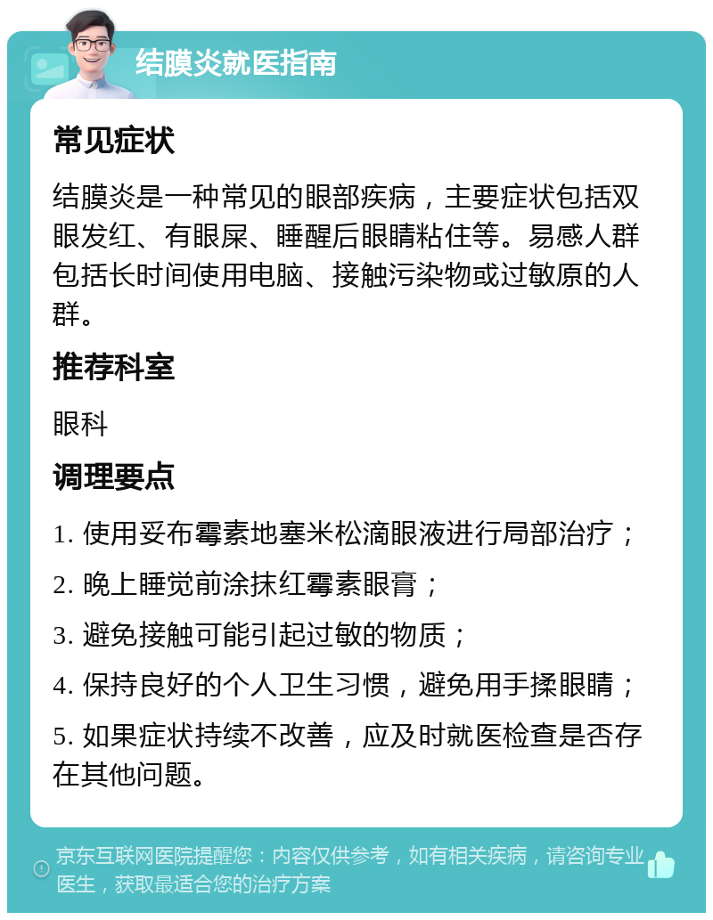 结膜炎就医指南 常见症状 结膜炎是一种常见的眼部疾病，主要症状包括双眼发红、有眼屎、睡醒后眼睛粘住等。易感人群包括长时间使用电脑、接触污染物或过敏原的人群。 推荐科室 眼科 调理要点 1. 使用妥布霉素地塞米松滴眼液进行局部治疗； 2. 晚上睡觉前涂抹红霉素眼膏； 3. 避免接触可能引起过敏的物质； 4. 保持良好的个人卫生习惯，避免用手揉眼睛； 5. 如果症状持续不改善，应及时就医检查是否存在其他问题。