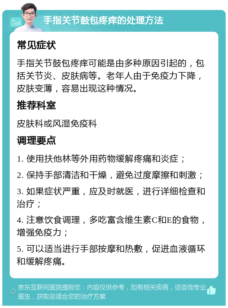 手指关节鼓包疼痒的处理方法 常见症状 手指关节鼓包疼痒可能是由多种原因引起的，包括关节炎、皮肤病等。老年人由于免疫力下降，皮肤变薄，容易出现这种情况。 推荐科室 皮肤科或风湿免疫科 调理要点 1. 使用扶他林等外用药物缓解疼痛和炎症； 2. 保持手部清洁和干燥，避免过度摩擦和刺激； 3. 如果症状严重，应及时就医，进行详细检查和治疗； 4. 注意饮食调理，多吃富含维生素C和E的食物，增强免疫力； 5. 可以适当进行手部按摩和热敷，促进血液循环和缓解疼痛。