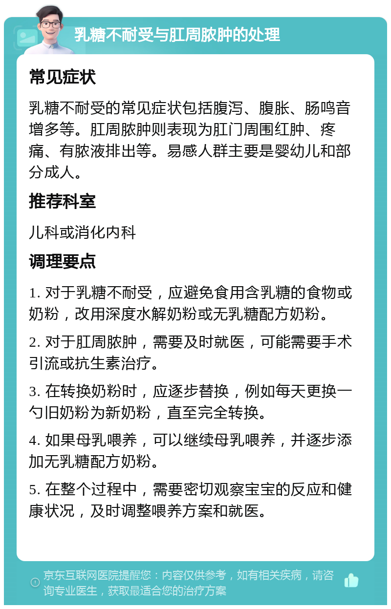 乳糖不耐受与肛周脓肿的处理 常见症状 乳糖不耐受的常见症状包括腹泻、腹胀、肠鸣音增多等。肛周脓肿则表现为肛门周围红肿、疼痛、有脓液排出等。易感人群主要是婴幼儿和部分成人。 推荐科室 儿科或消化内科 调理要点 1. 对于乳糖不耐受，应避免食用含乳糖的食物或奶粉，改用深度水解奶粉或无乳糖配方奶粉。 2. 对于肛周脓肿，需要及时就医，可能需要手术引流或抗生素治疗。 3. 在转换奶粉时，应逐步替换，例如每天更换一勺旧奶粉为新奶粉，直至完全转换。 4. 如果母乳喂养，可以继续母乳喂养，并逐步添加无乳糖配方奶粉。 5. 在整个过程中，需要密切观察宝宝的反应和健康状况，及时调整喂养方案和就医。