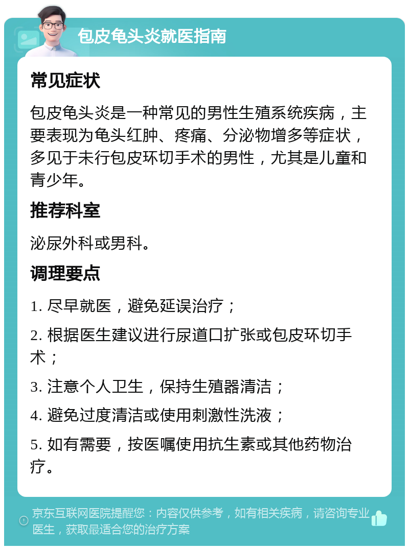 包皮龟头炎就医指南 常见症状 包皮龟头炎是一种常见的男性生殖系统疾病，主要表现为龟头红肿、疼痛、分泌物增多等症状，多见于未行包皮环切手术的男性，尤其是儿童和青少年。 推荐科室 泌尿外科或男科。 调理要点 1. 尽早就医，避免延误治疗； 2. 根据医生建议进行尿道口扩张或包皮环切手术； 3. 注意个人卫生，保持生殖器清洁； 4. 避免过度清洁或使用刺激性洗液； 5. 如有需要，按医嘱使用抗生素或其他药物治疗。