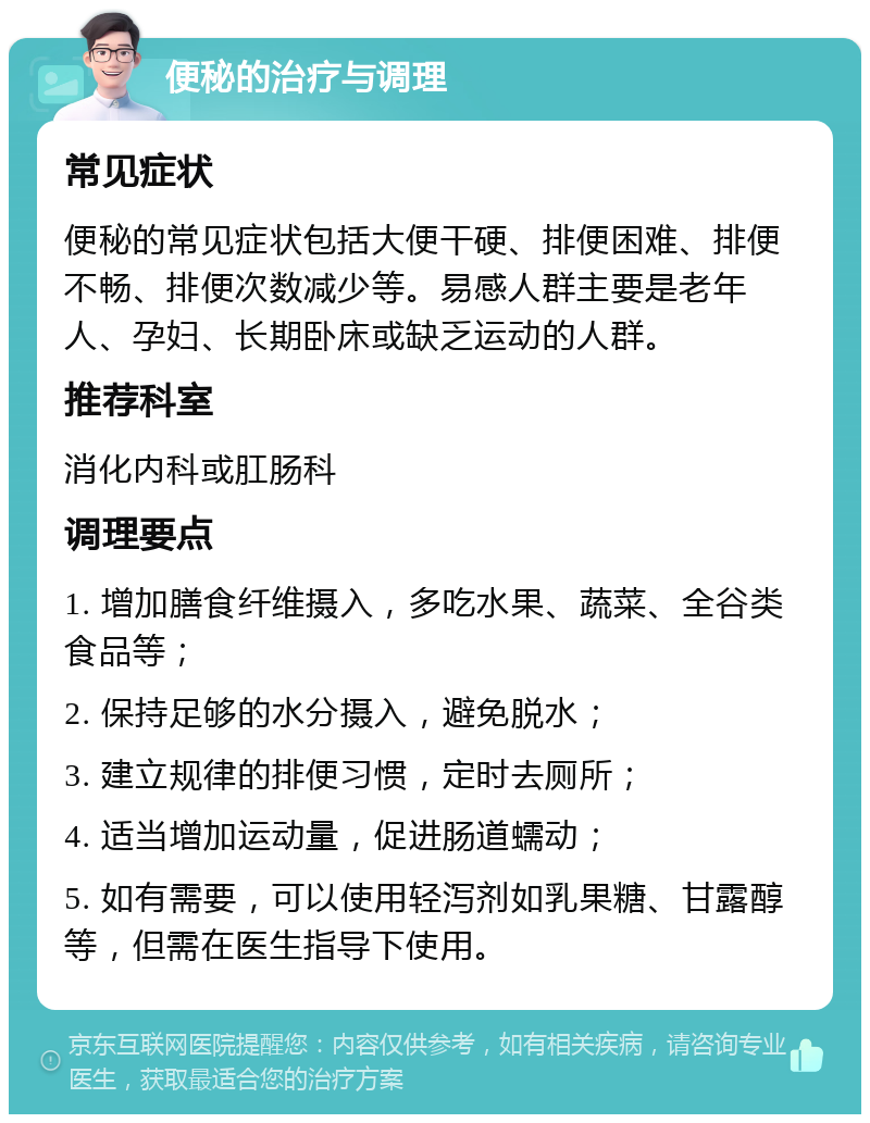 便秘的治疗与调理 常见症状 便秘的常见症状包括大便干硬、排便困难、排便不畅、排便次数减少等。易感人群主要是老年人、孕妇、长期卧床或缺乏运动的人群。 推荐科室 消化内科或肛肠科 调理要点 1. 增加膳食纤维摄入，多吃水果、蔬菜、全谷类食品等； 2. 保持足够的水分摄入，避免脱水； 3. 建立规律的排便习惯，定时去厕所； 4. 适当增加运动量，促进肠道蠕动； 5. 如有需要，可以使用轻泻剂如乳果糖、甘露醇等，但需在医生指导下使用。