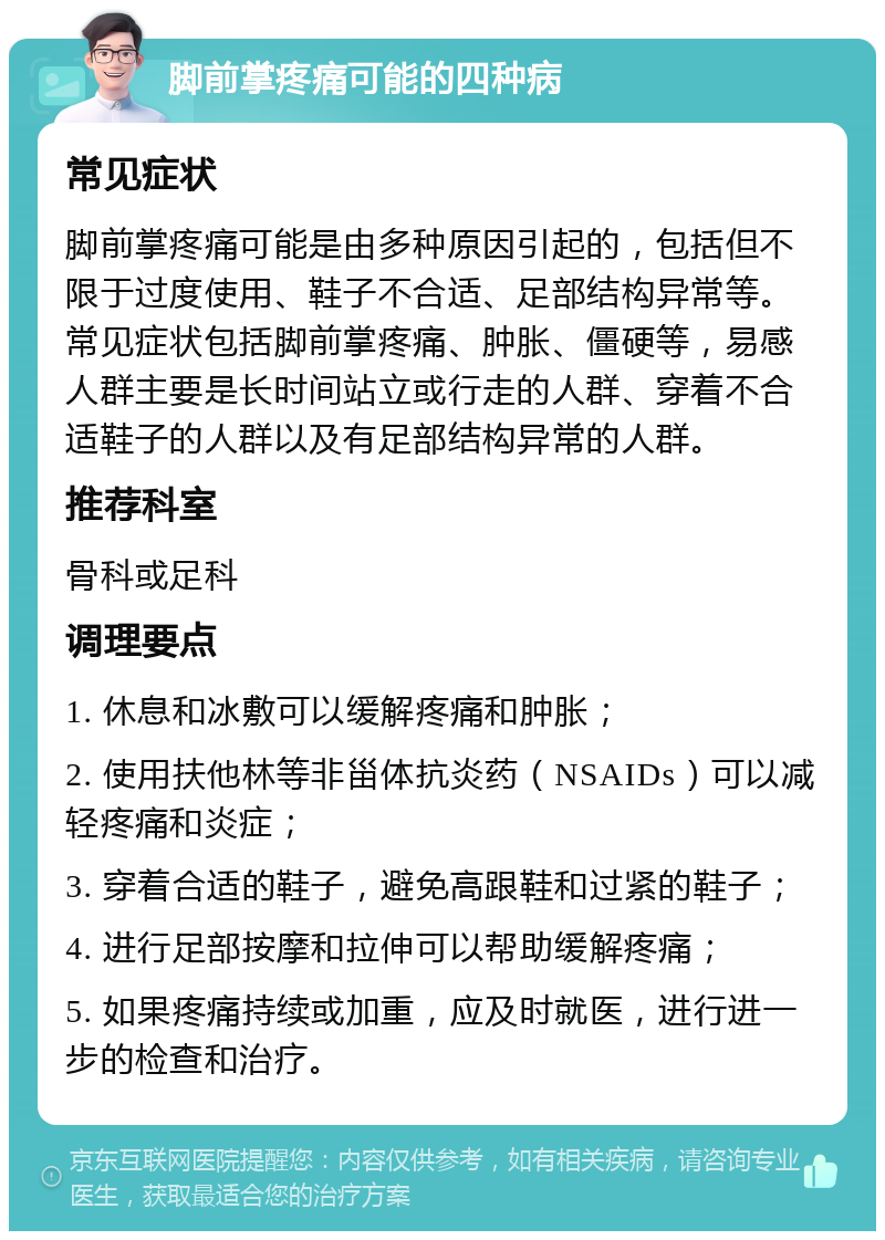 脚前掌疼痛可能的四种病 常见症状 脚前掌疼痛可能是由多种原因引起的，包括但不限于过度使用、鞋子不合适、足部结构异常等。常见症状包括脚前掌疼痛、肿胀、僵硬等，易感人群主要是长时间站立或行走的人群、穿着不合适鞋子的人群以及有足部结构异常的人群。 推荐科室 骨科或足科 调理要点 1. 休息和冰敷可以缓解疼痛和肿胀； 2. 使用扶他林等非甾体抗炎药（NSAIDs）可以减轻疼痛和炎症； 3. 穿着合适的鞋子，避免高跟鞋和过紧的鞋子； 4. 进行足部按摩和拉伸可以帮助缓解疼痛； 5. 如果疼痛持续或加重，应及时就医，进行进一步的检查和治疗。