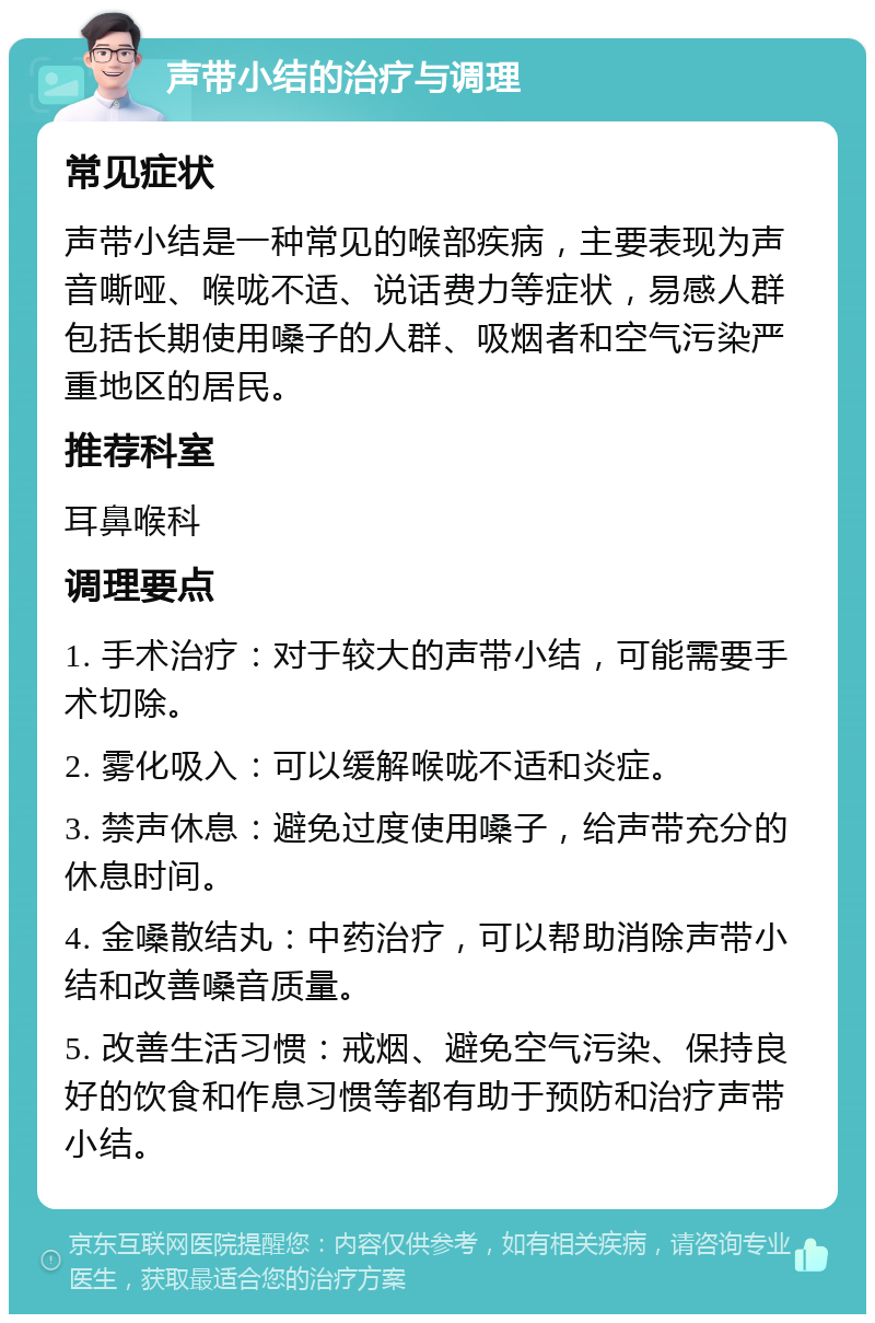 声带小结的治疗与调理 常见症状 声带小结是一种常见的喉部疾病，主要表现为声音嘶哑、喉咙不适、说话费力等症状，易感人群包括长期使用嗓子的人群、吸烟者和空气污染严重地区的居民。 推荐科室 耳鼻喉科 调理要点 1. 手术治疗：对于较大的声带小结，可能需要手术切除。 2. 雾化吸入：可以缓解喉咙不适和炎症。 3. 禁声休息：避免过度使用嗓子，给声带充分的休息时间。 4. 金嗓散结丸：中药治疗，可以帮助消除声带小结和改善嗓音质量。 5. 改善生活习惯：戒烟、避免空气污染、保持良好的饮食和作息习惯等都有助于预防和治疗声带小结。