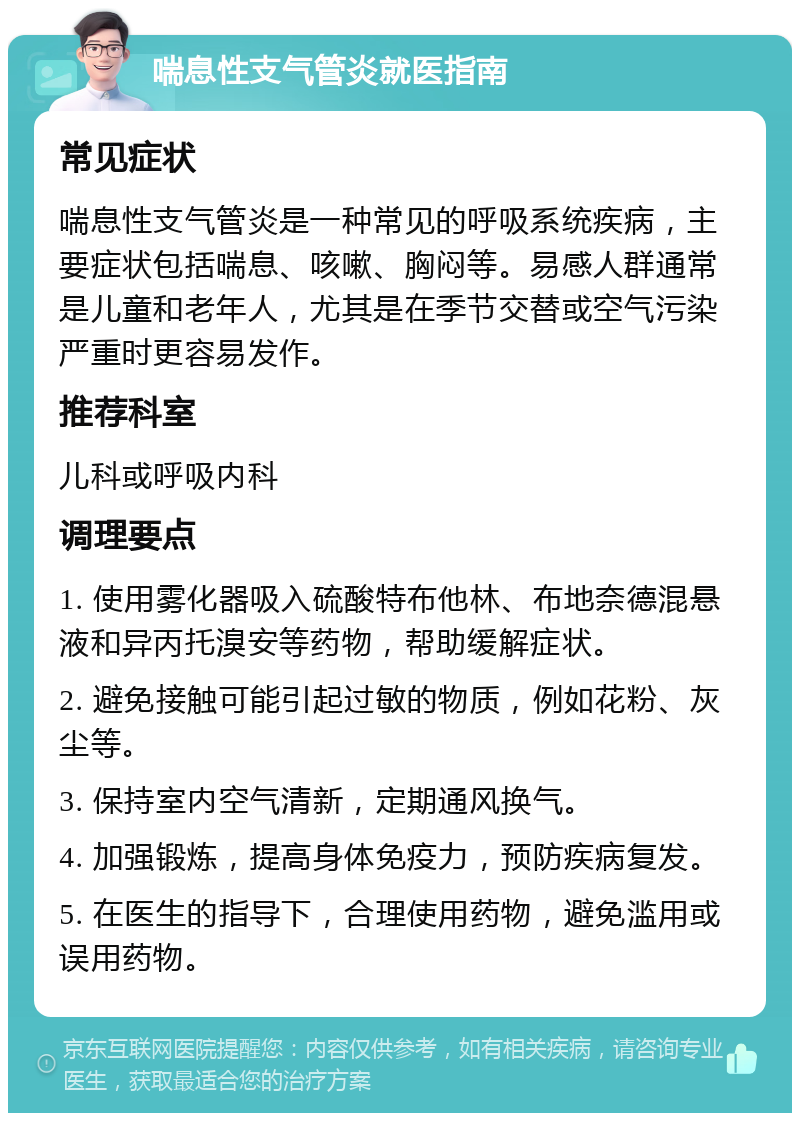 喘息性支气管炎就医指南 常见症状 喘息性支气管炎是一种常见的呼吸系统疾病，主要症状包括喘息、咳嗽、胸闷等。易感人群通常是儿童和老年人，尤其是在季节交替或空气污染严重时更容易发作。 推荐科室 儿科或呼吸内科 调理要点 1. 使用雾化器吸入硫酸特布他林、布地奈德混悬液和异丙托溴安等药物，帮助缓解症状。 2. 避免接触可能引起过敏的物质，例如花粉、灰尘等。 3. 保持室内空气清新，定期通风换气。 4. 加强锻炼，提高身体免疫力，预防疾病复发。 5. 在医生的指导下，合理使用药物，避免滥用或误用药物。