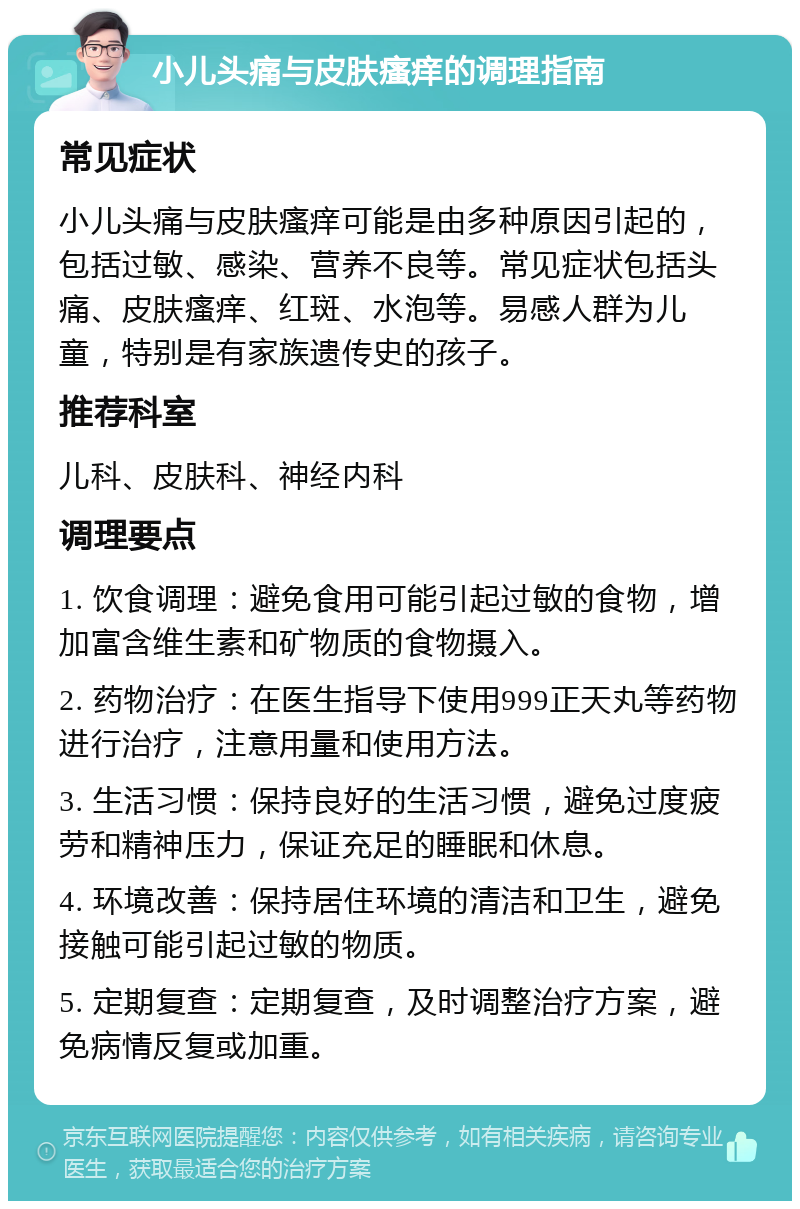 小儿头痛与皮肤瘙痒的调理指南 常见症状 小儿头痛与皮肤瘙痒可能是由多种原因引起的，包括过敏、感染、营养不良等。常见症状包括头痛、皮肤瘙痒、红斑、水泡等。易感人群为儿童，特别是有家族遗传史的孩子。 推荐科室 儿科、皮肤科、神经内科 调理要点 1. 饮食调理：避免食用可能引起过敏的食物，增加富含维生素和矿物质的食物摄入。 2. 药物治疗：在医生指导下使用999正天丸等药物进行治疗，注意用量和使用方法。 3. 生活习惯：保持良好的生活习惯，避免过度疲劳和精神压力，保证充足的睡眠和休息。 4. 环境改善：保持居住环境的清洁和卫生，避免接触可能引起过敏的物质。 5. 定期复查：定期复查，及时调整治疗方案，避免病情反复或加重。