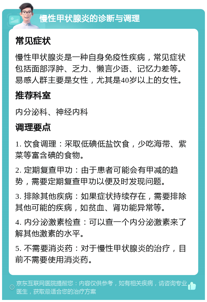 慢性甲状腺炎的诊断与调理 常见症状 慢性甲状腺炎是一种自身免疫性疾病，常见症状包括面部浮肿、乏力、懒言少语、记忆力差等。易感人群主要是女性，尤其是40岁以上的女性。 推荐科室 内分泌科、神经内科 调理要点 1. 饮食调理：采取低碘低盐饮食，少吃海带、紫菜等富含碘的食物。 2. 定期复查甲功：由于患者可能会有甲减的趋势，需要定期复查甲功以便及时发现问题。 3. 排除其他疾病：如果症状持续存在，需要排除其他可能的疾病，如贫血、肾功能异常等。 4. 内分泌激素检查：可以查一个内分泌激素来了解其他激素的水平。 5. 不需要消炎药：对于慢性甲状腺炎的治疗，目前不需要使用消炎药。