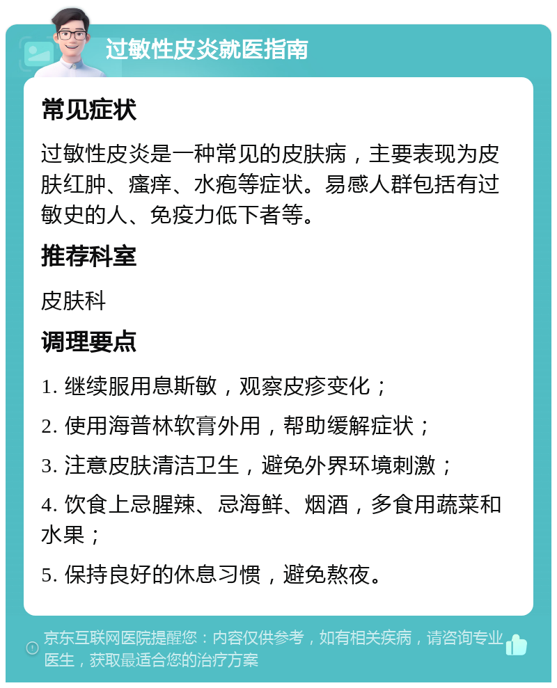 过敏性皮炎就医指南 常见症状 过敏性皮炎是一种常见的皮肤病，主要表现为皮肤红肿、瘙痒、水疱等症状。易感人群包括有过敏史的人、免疫力低下者等。 推荐科室 皮肤科 调理要点 1. 继续服用息斯敏，观察皮疹变化； 2. 使用海普林软膏外用，帮助缓解症状； 3. 注意皮肤清洁卫生，避免外界环境刺激； 4. 饮食上忌腥辣、忌海鲜、烟酒，多食用蔬菜和水果； 5. 保持良好的休息习惯，避免熬夜。