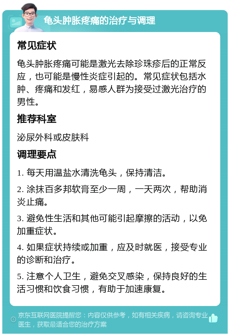 龟头肿胀疼痛的治疗与调理 常见症状 龟头肿胀疼痛可能是激光去除珍珠疹后的正常反应，也可能是慢性炎症引起的。常见症状包括水肿、疼痛和发红，易感人群为接受过激光治疗的男性。 推荐科室 泌尿外科或皮肤科 调理要点 1. 每天用温盐水清洗龟头，保持清洁。 2. 涂抹百多邦软膏至少一周，一天两次，帮助消炎止痛。 3. 避免性生活和其他可能引起摩擦的活动，以免加重症状。 4. 如果症状持续或加重，应及时就医，接受专业的诊断和治疗。 5. 注意个人卫生，避免交叉感染，保持良好的生活习惯和饮食习惯，有助于加速康复。