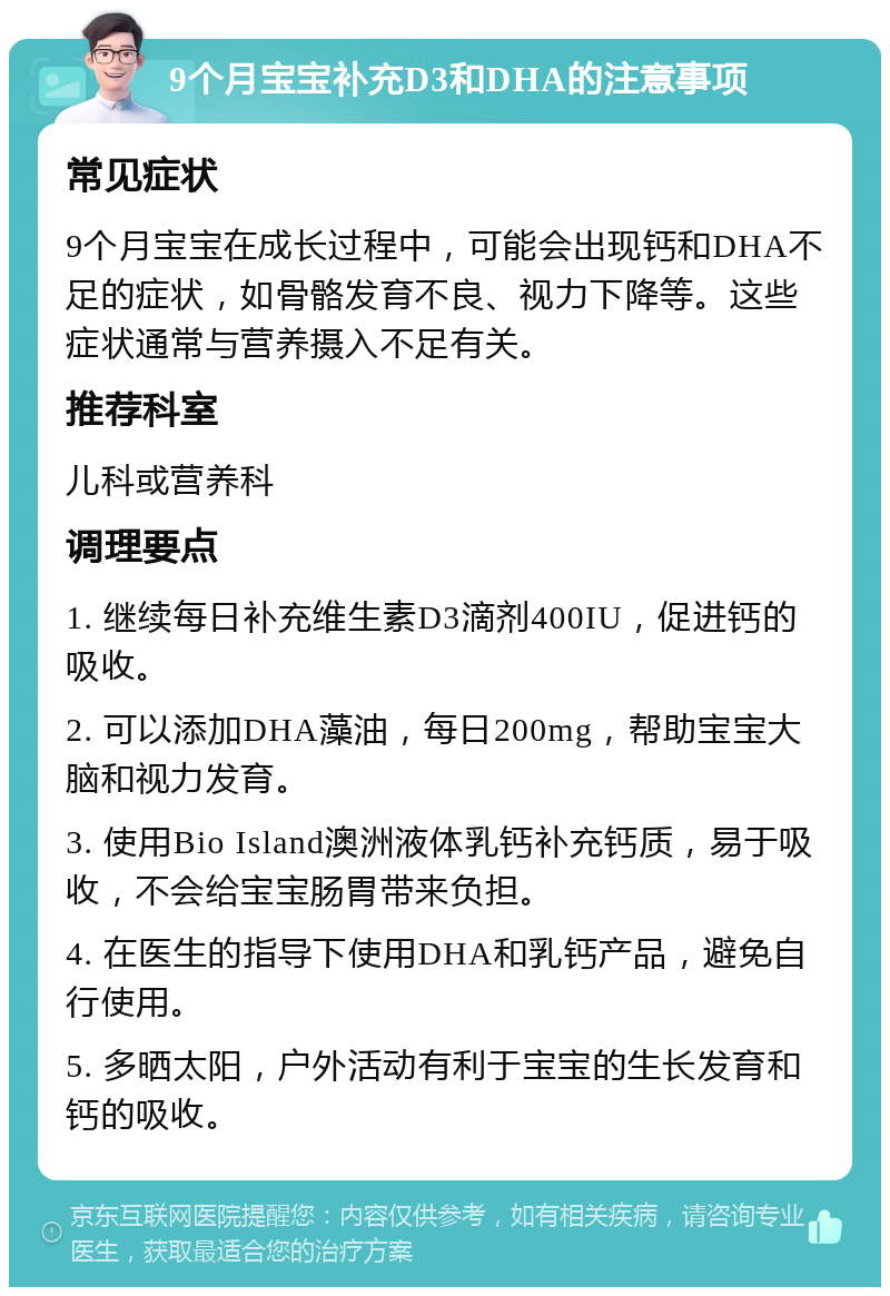 9个月宝宝补充D3和DHA的注意事项 常见症状 9个月宝宝在成长过程中，可能会出现钙和DHA不足的症状，如骨骼发育不良、视力下降等。这些症状通常与营养摄入不足有关。 推荐科室 儿科或营养科 调理要点 1. 继续每日补充维生素D3滴剂400IU，促进钙的吸收。 2. 可以添加DHA藻油，每日200mg，帮助宝宝大脑和视力发育。 3. 使用Bio Island澳洲液体乳钙补充钙质，易于吸收，不会给宝宝肠胃带来负担。 4. 在医生的指导下使用DHA和乳钙产品，避免自行使用。 5. 多晒太阳，户外活动有利于宝宝的生长发育和钙的吸收。