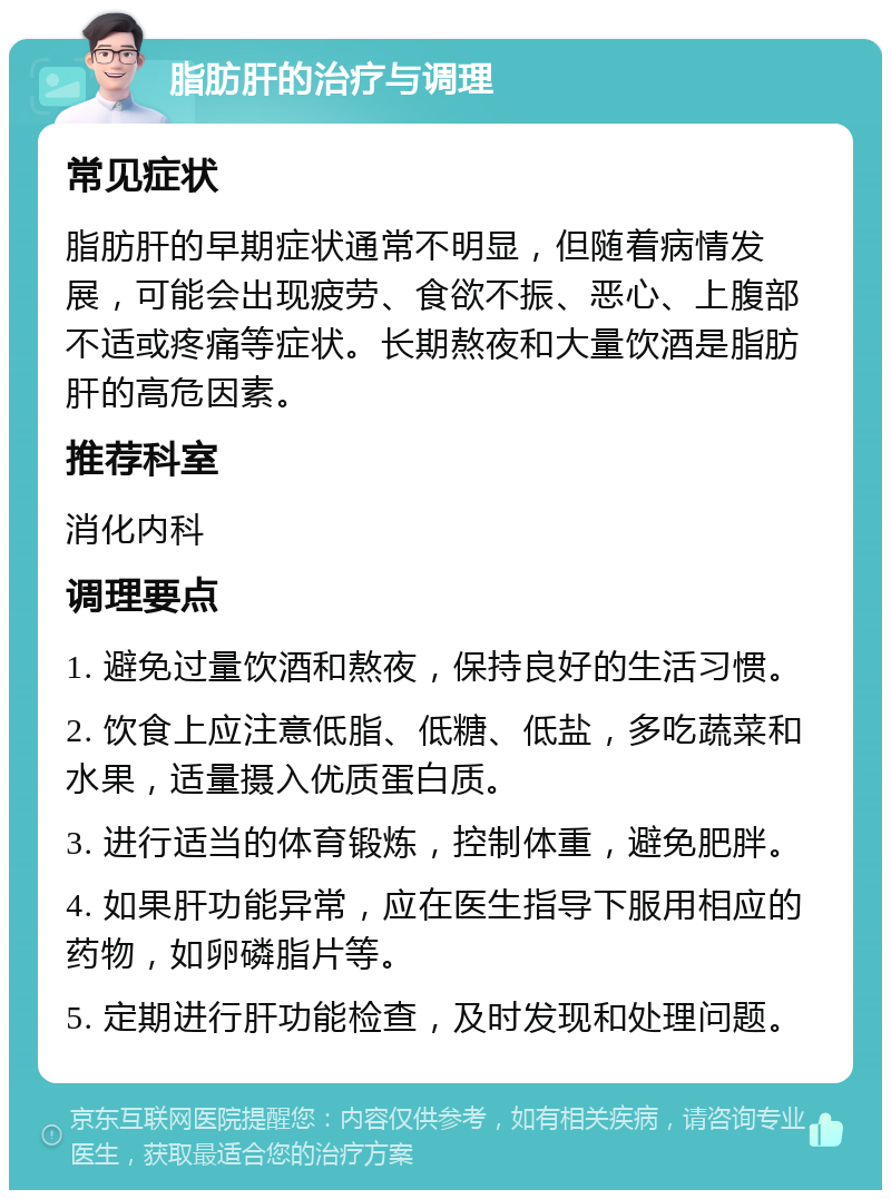 脂肪肝的治疗与调理 常见症状 脂肪肝的早期症状通常不明显，但随着病情发展，可能会出现疲劳、食欲不振、恶心、上腹部不适或疼痛等症状。长期熬夜和大量饮酒是脂肪肝的高危因素。 推荐科室 消化内科 调理要点 1. 避免过量饮酒和熬夜，保持良好的生活习惯。 2. 饮食上应注意低脂、低糖、低盐，多吃蔬菜和水果，适量摄入优质蛋白质。 3. 进行适当的体育锻炼，控制体重，避免肥胖。 4. 如果肝功能异常，应在医生指导下服用相应的药物，如卵磷脂片等。 5. 定期进行肝功能检查，及时发现和处理问题。